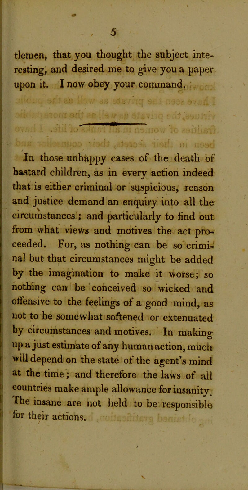 tlemcn, that you thought the subject inte- resting, and desired me to give you a paper upon it. I now obey your command, ’ Jn those unhappy cases of the death of bastard children, as in every action indeed that is either criminal or suspicious, reason and justice demand an enquiry into all the circumstances'; and particularly to find out from what views and motives the act pro- ceeded. For, as nothing can be so crimi- nal but that circumstances might be added I by the imagination to make it worse; so nothing can be ' conceived so wicked and offensive to the feelings of a good mind, as not to be somewhat softened or extenuated by circumstances and motives. In making up a just estimate of any human action, much will depend on the state of the agent’s mind I at the time'; and therefore the laws of all countries make ample allowance for insanity. \ The insane are not held to be responsible ► for their actions.