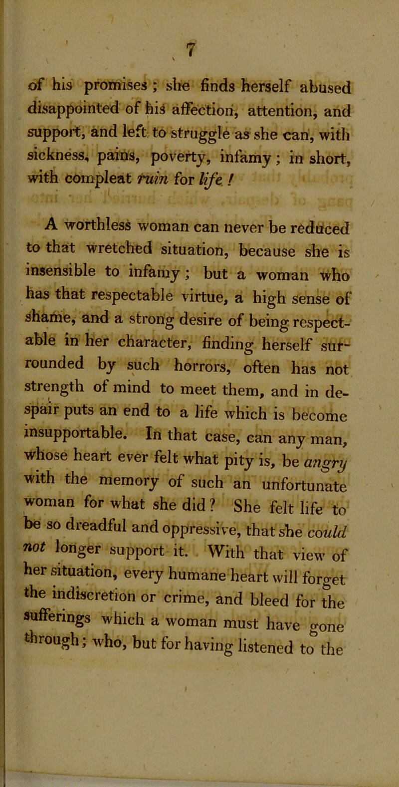 of his promises ; slie finds herself abused disappointed of fei;^ affection, attention, and support, and left to struggle as she can, with sickness-i pains, poverty, infamy; in short, with compleat fuin for lift / A worthless woman can never be redcfced to that wretched situation, because she is insensible to infariiy; but a woman who has that respectable virtue, a high sense of I shame, and a strong desire of being respect- able in her character, finding herself sttt- I rounded by such horrors, often has not ! strength of mind to meet them, and in de- spair puts an end to a life which is become I insupportable. In that case, can any man, whose heart ever felt what pity is, be angry with the memory of such an unfortunate woman for what she did ? She felt life to be so dreadful and oppressi ve, that she could not longer support it. With that view of her ^tuation, every humane heart will forget the indiscretion or crime, and bleed for the sufferings which a woman must have gone through; who, but for having listened to the I 1