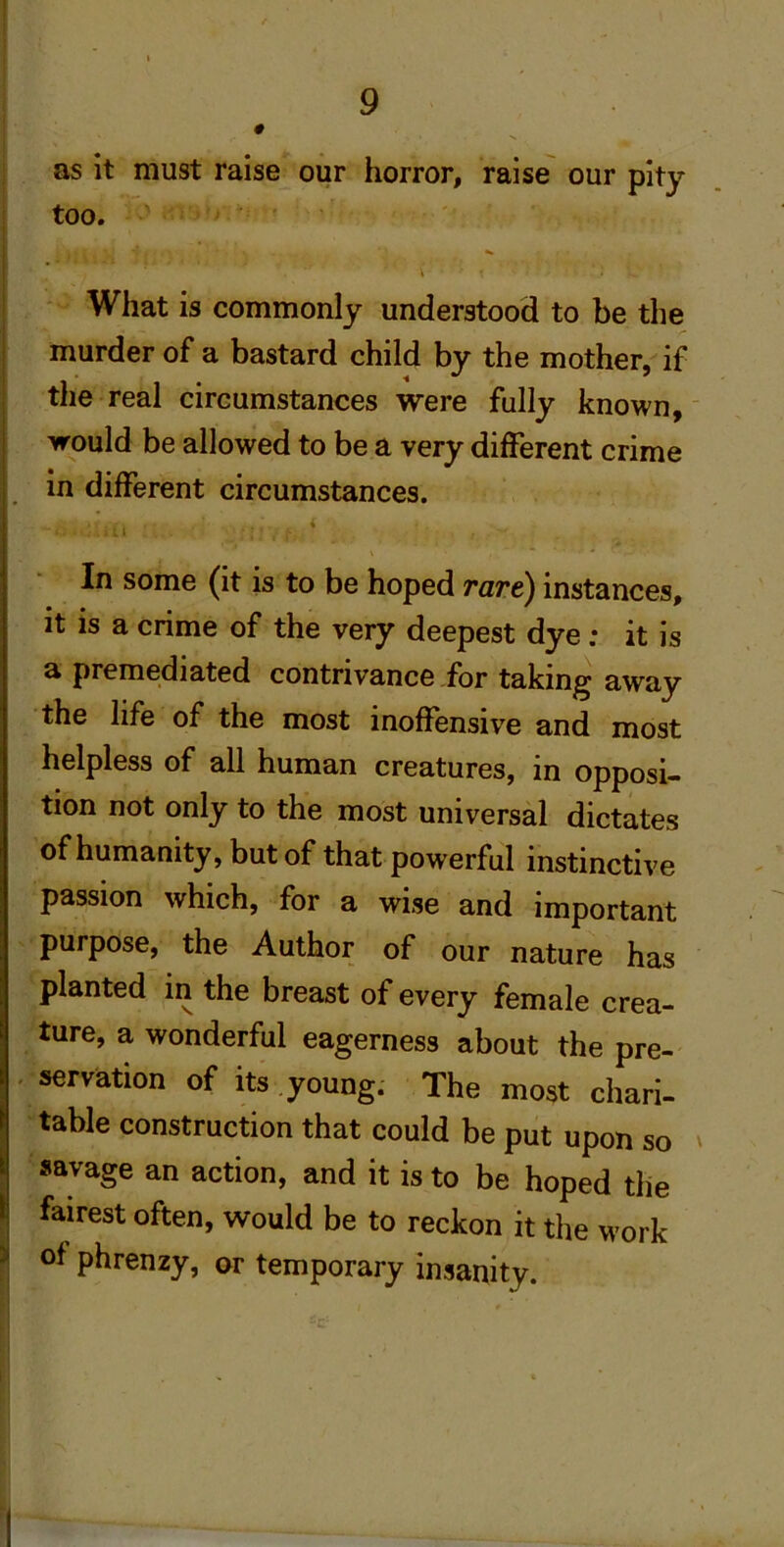 as It must raise our horror, raise our pity too. What is commonly understood to be the murder of a bastard child by the mother, if the real circumstances were fully known, would be allowed to be a very different crime in different circumstances. * In some (it is to be hoped rare) instances, it is a crime of the very deepest dye: it is a premediated contrivance for taking away the life of the most inoffensive and most helpless of all human creatures, in opposi- tion not only to the most universal dictates of humanity, but of that powerful instinctive passion which, for a wise and important purpose, the Author of our nature has P V b ®^st of every female crea- ture, a wonderful eagerness about the pre- - servation of its .young. The most chari- table construction that could be put upon so ' savage an action, and it is to be hoped the fairest often, would be to reckon it the work of phrenzy, ar temporary insanity.