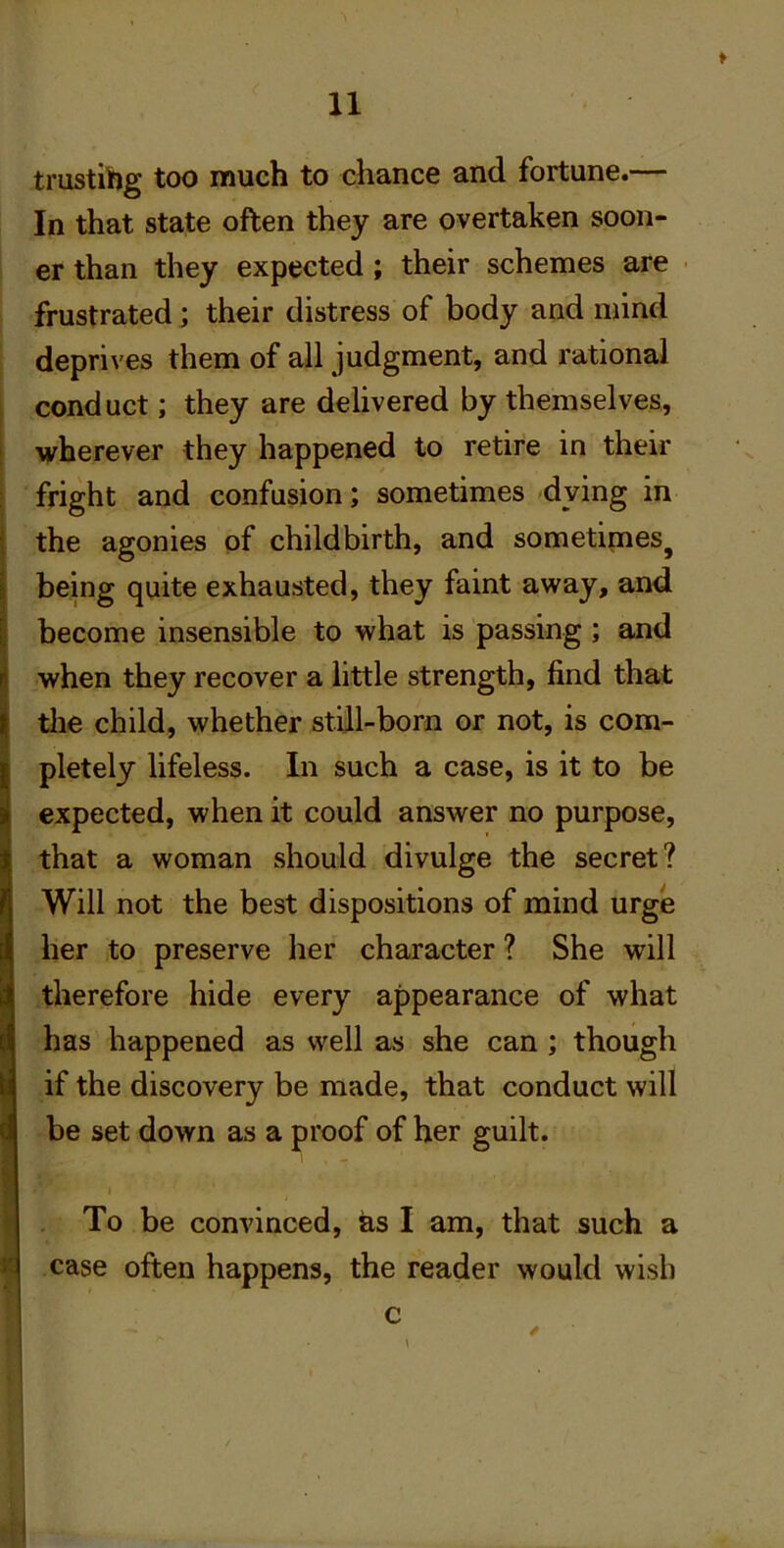 I trustihg too much to chance and fortune.— In that state often they are overtaken soon- er than they expected; their schemes are frustrated; their distress of body and mind deprives them of all judgment, and rational conduct; they are delivered by themselves, wherever they happened to retire in their fright and confusion; sometimes dying in the agonies of childbirth, and sometimes^ being quite exhausted, they faint away, and become insensible to what is passing ; and when they recover a little strength, find that tlie child, whether still-born or not, is com- pletely lifeless. In such a case, is it to be expected, when it could answer no purpose, that a woman should divulge the secret? Will not the best dispositions of mind urge her to preserve her character ? She will therefore hide every appearance of what has happened as well as she can; though if the discovery be made, that conduct will be set down as a proof of her guilt. To be convinced, as I am, that such a case often happens, the reader would wish c