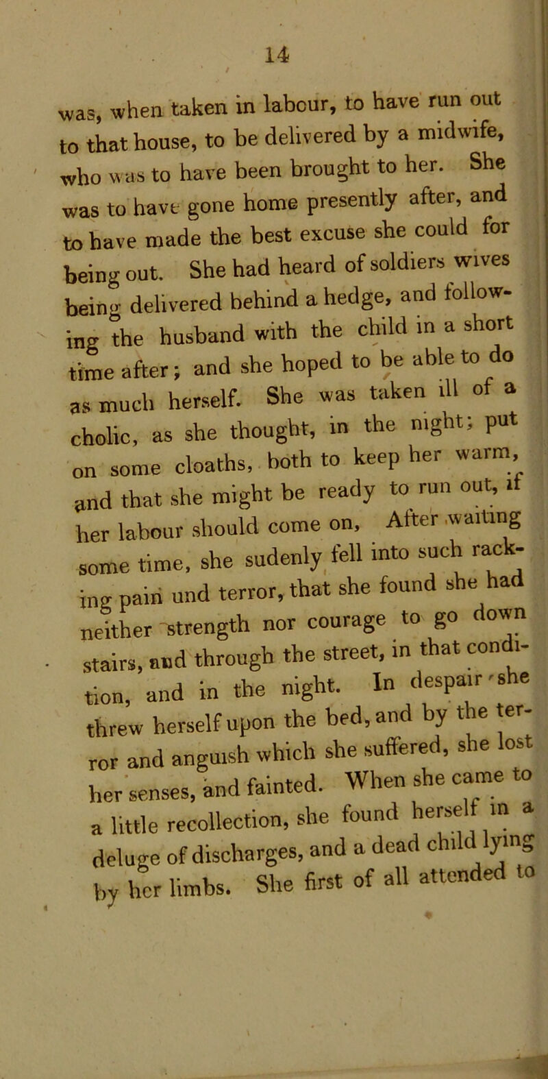 was, when taken in labour, to have run out to that house, to be delivered by a midwife, who was to have been brought to her. She was to have gone home presently after, and to have made the best excuse she could for being out. She had heard of soldiers wives bein<^ delivered behind a hedge, and follow- ing the husband with the child in a short time after; and she hoped to be able to do as much herself. She was taken ill of a cholic, as she thought, in the mght; put on some deaths, both to keep her warm, and that she might be ready to run out, if her labour should come on. After .waiting some time, she sudenly,fell into such rack- ing pain und terror, that she found she had neither strength nor courage to go down stairs, and through the street, in that condi- tion, and in the night. In despair-she threw herself upon the bed, and by the ter- ror and anguish which she suffered, she lost her senses, hud fainted. When she came to a little recollection, she found herself m a deluge of discharges, and a dead child lying by her limbs. She first of all attended to