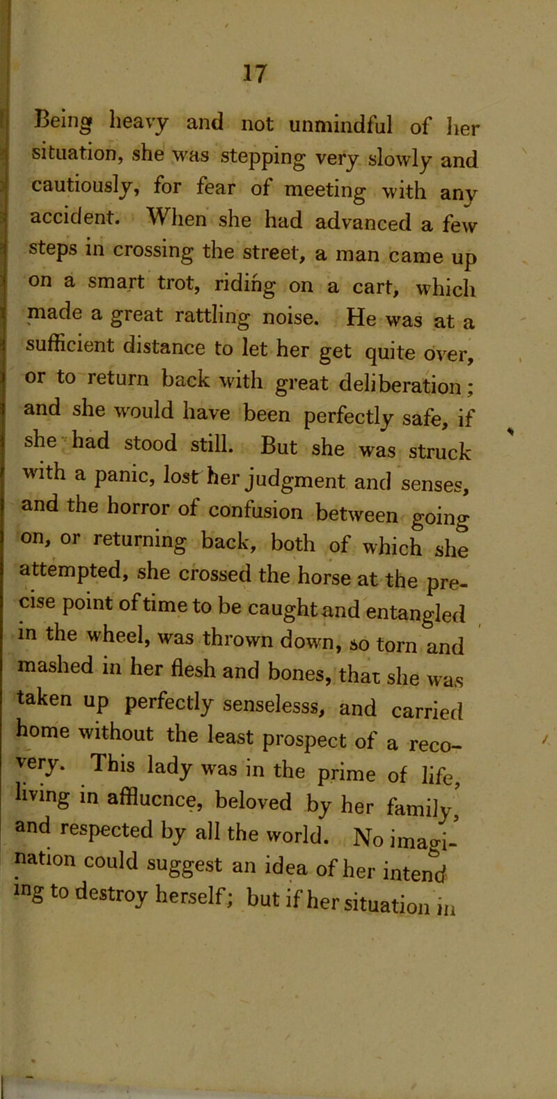 Being heavy and not unmindful of her situation, she was stepping very slowly and cautiously, for fear of meeting with any accident. When she had advanced a few steps in crossing the street, a man came up on a smart trot, riding on a cart, which made a great rattling noise. He was at a sufficient distance to let her get quite over, or to'return back with great deliberation; and she would have been perfectly safe, if she ■'had stood still. But she was struck with a panic, lost her judgment and senses, and the horror of confusion between going on, or returning back, both of which she attempted, she crossed the horse at the pre- cise point of time to be caught and entangled in the wheel, was thrown down, so torn and mashed in her flesh and bones, that she was taken up perfectly senselesss, and carried home without the least prospect of a reco- very. This lady was in the prime of life, living in affluence, beloved by her family, and respected by all the world. No imagi- nation could suggest an idea of her intend mg to destroy herself; but if her situation in