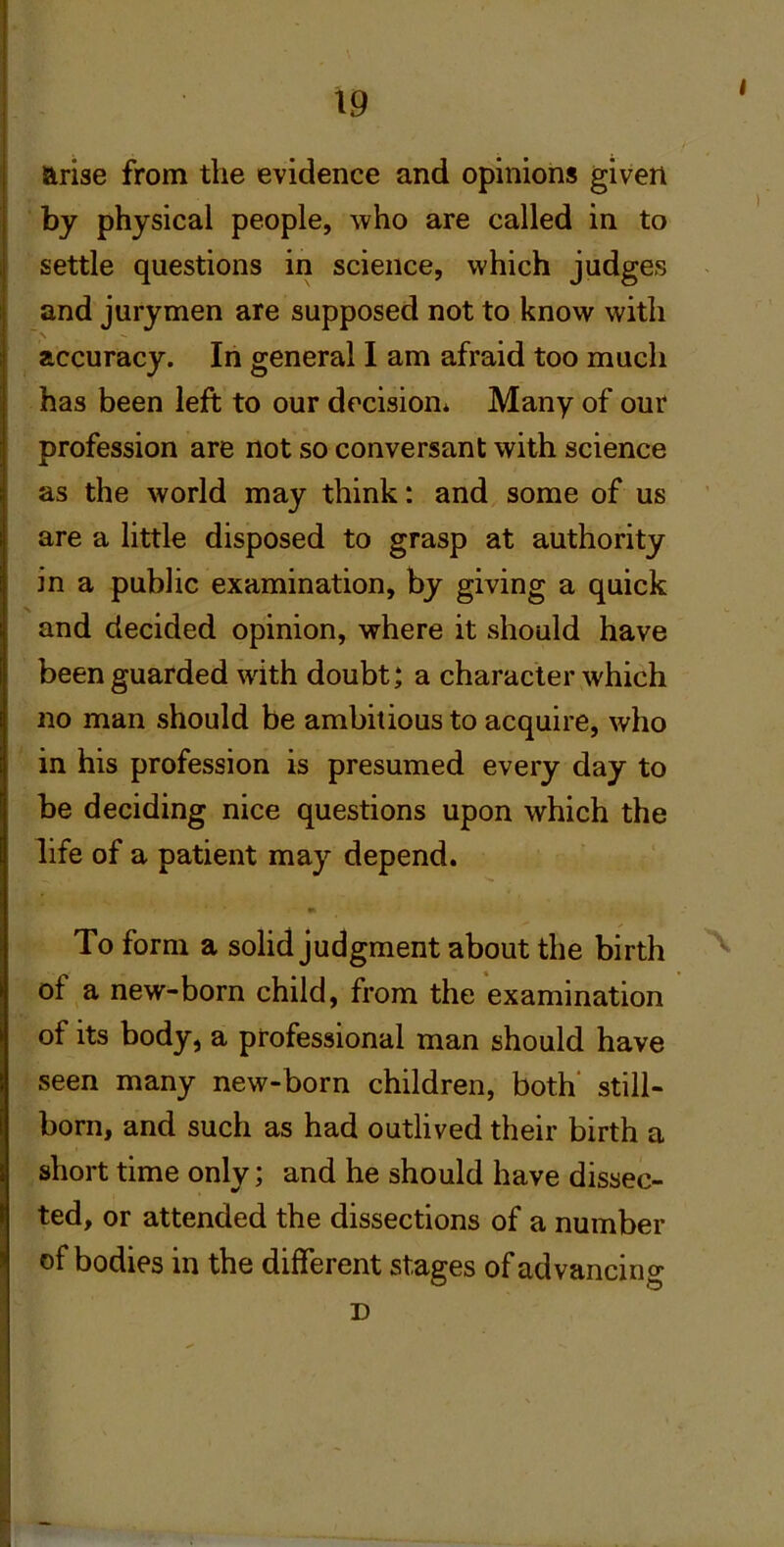 arise from the evidence and opinions given by physical people, who are called in to settle questions in science, which judges and jurymen are supposed not to know with accuracy. In general I am afraid too much has been left to our decision* Many of our profession are not so conversant with science as the world may think: and some of us are a little disposed to grasp at authority in a public examination, by giving a quick and decided opinion, where it should have been guarded with doubt j a character which no man should be ambitious to acquire, who in his profession is presumed every day to be deciding nice questions upon which the life of a patient may depend. 9> To form a solid judgment about the birth of a new-born child, from the examination of its body, a professional man should have seen many new-born children, both' still- born, and such as had outlived their birth a short time only; and he should have dissec- ted, or attended the dissections of a number of bodies in the different stages of advancing D