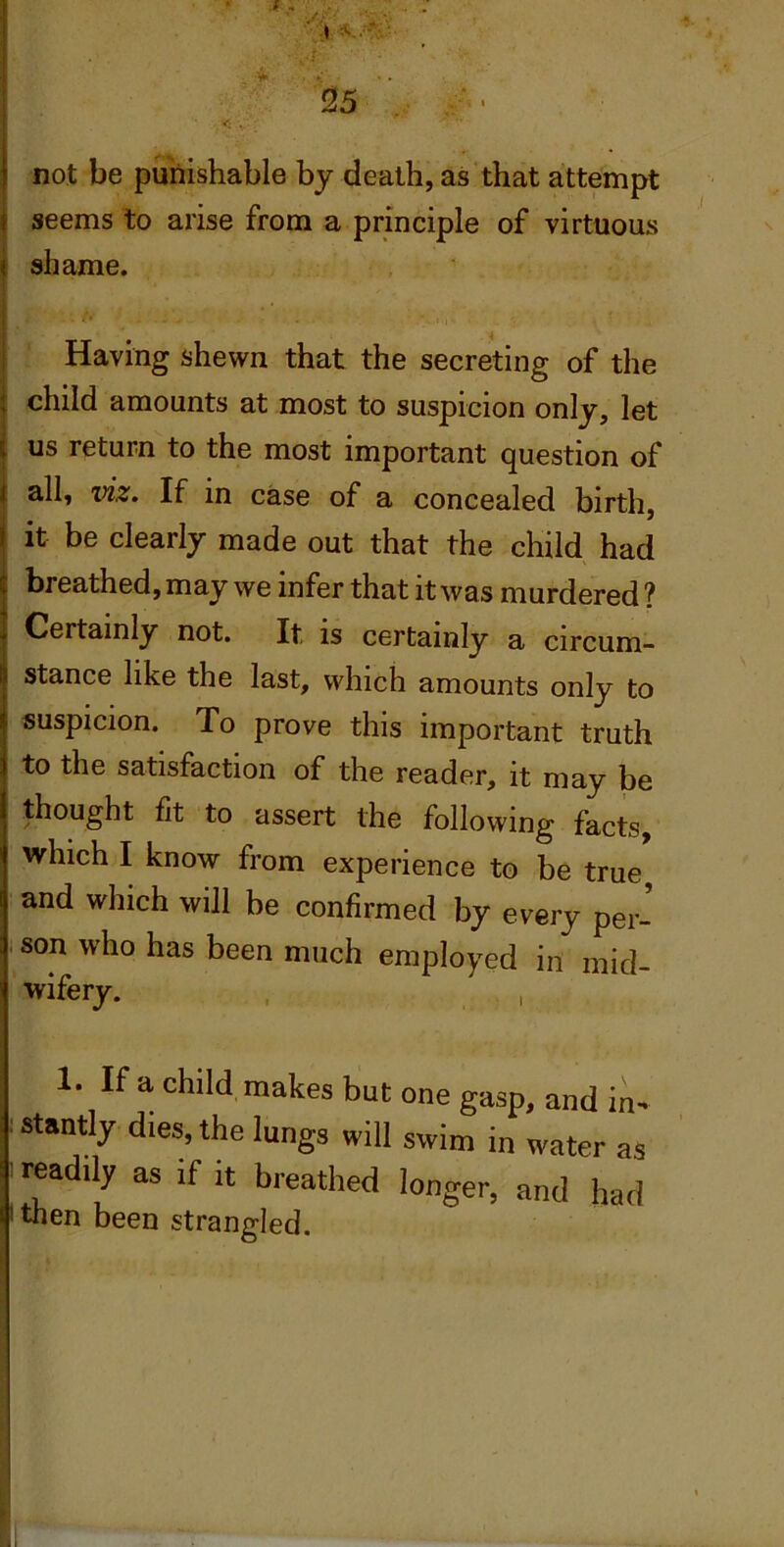 not be punishable by death, as that attempt seems to arise from a principle of virtuous shame. Having shewn that the secreting of the child amounts at most to suspicion only, let us return to the most important question of all, viz. If in case of a concealed birth, it be clearly made out that the child had breathed, may we infer that it was murdered ? Certainly not. It is certainly a circum- stance like the last, which amounts only to suspicion. To prove this important truth to the satisfaction of the reader, it may be thought fit to assert the following facts, which I know from experience to be true and which will be confirmed by every per- son who has been much employed in mid- wifery. , , 1. If a child makes but one gasp, and in- latantly dies, the lungs will swim in water as ^readily as if it breathed longer, and had ' then been strangled.