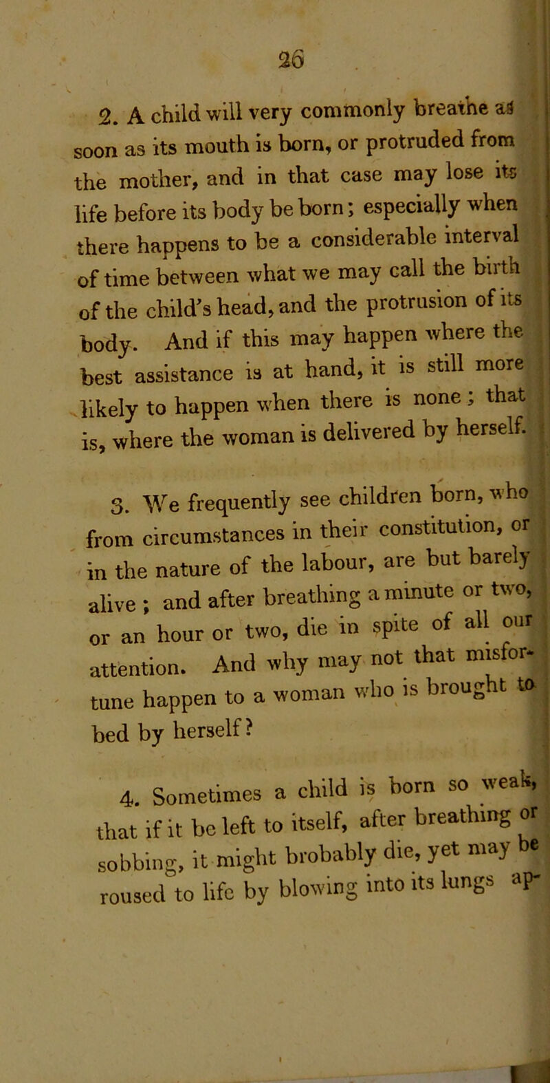 36 2. A child will very commonly breathe as soon as its mouth is born, or protruded from the mother, and in that case may lose its life before its body be born; especially when there happens to be a considerable interval of time between what we may call the birth of the child’s hehd, and the protrusion of its body. And if this may happen where the best assistance is at hand, it is still more likely to happen when there is none; that i is, where the woman is delivered by herself. ( 3. We frequently see children born, who ■ from circumstances in their constitution, or i ' in the nature of the labour, are but barely , alive ; and after breathing ammute or two, , or an hour or two, die in spite of all our ; attention. And why may not that m.sfor- , tune happen to a woman who is brought to j bed by herself? | 4. Sometimes a child is born so weak, that if it be left to itself, after breathing or sobbing, it might brobably die, yet may be roused to life by blowing into its lungs ap- 1 i