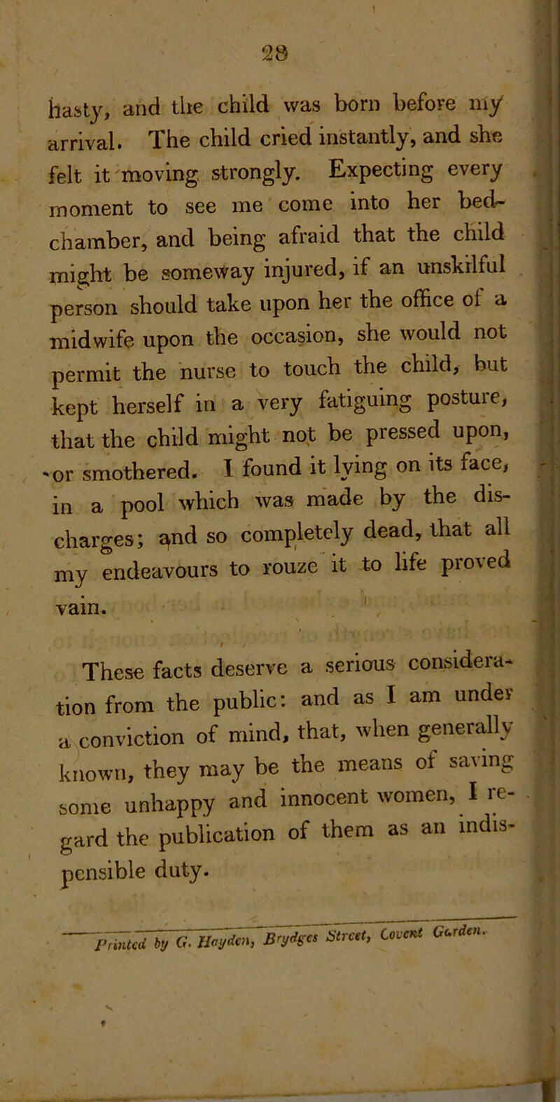 \ hasty, and the child was born before my arrival. The child cried instantly, and she felt it moving strongly. Expecting every . moment to see me come into her bed- chamber, and being afraid that the child mig^ht be someway injured, if an unskilful person should take upon her the office of a midwife upon the occasion, she would not permit the nurse to touch the child, but kept herself in a very fatiguing posture, that the child might no,t be pressed upon, ^or smothered. 1 found it lying on its face, in a pool which was made by the dis- charges; £^nd so completely dead, that all my endeavours to rouze it to life proved vain. ' r These facts deserve a seriorus considera- tion from the public; and as I am under a conviction of mind, that, when generally known, they may be the means of saving some unhappy and innocent women, I re- gard the publication of them as an mdis- pcnsible duty. hiiiTfcrf by G. Il^^^Brydgcs Street, Covent Cc,rden f