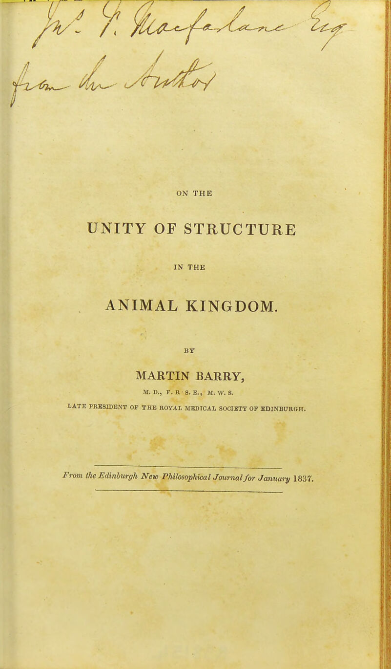 ON THE UNITY OF STRUCTURE IN THE ANIMAL KINGDOM. By MARTIN BARRY, M. D., F. R S. B., M.W. S. LATE PRESIDENT OF THE ROYAL MEDICAL SOCIBTY OF EDINBURGH. From the Edinburgh New Philosophical Journal for January 1837,