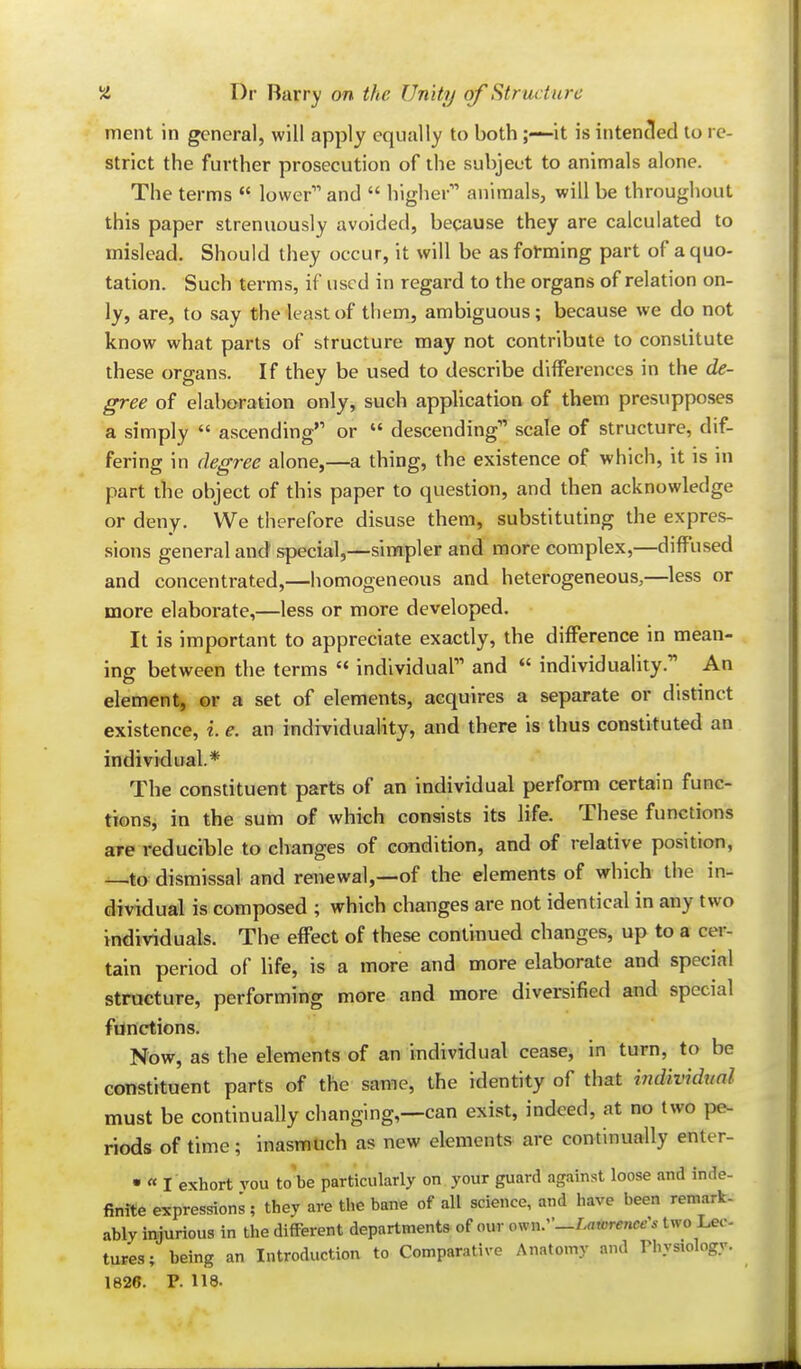 ment in general, will apply equally to both it is intended to re- strict the further prosecution of the subject to animals alone. The terms  lower and  higher animals, will be throughout this paper strenuously avoided, because they are calculated to mislead. Should they occur, it will be as forming part of a quo- tation. Such terms, if used in regard to the organs of relation on- ly, are, to say the least of them, ambiguous; because we do not know what parts of structure may not contribute to constitute these organs. If they be used to describe differences in the de- gree of elaboration only, such appUcation of them presupposes a simply  ascending or  descending scale of structure, dif- fering in degree alone,—a thing, the existence of which, it is in part the object of this paper to question, and then acknowledge or deny. We therefore disuse them, substituting the expres- sions general and special,—simpler and more complex,—diffused and concentrated,—homogeneous and heterogeneous,—less or more elaborate,—less or more developed. It is important to appreciate exactly, the difference in mean- ing between the terms '* individual and *' individuality. An J. element, or a set of elements, acquires a separate or distmct existence, i. e. an individuality, and there is thus constituted an individual.* The constituent parts of an individual perform certain func- tions, in the sum of which consists its life. These functions are reducible to changes of condition, and of relative position, —to dismissal and renewal,—of the elements of which the in- dividual is composed ; which changes are not identical in any two individuals. The effect of these continued changes, up to a cer- tain period of life, is a more and more elaborate and special structure, performing more and more diversified and special functions. Now, as the elements of an individual cease, in turn, to be constituent parts of the same, the identity of that indixndual must be continually changing,—can exist, indeed, at no two pe- riods of time; inasmuch as new elements are continually enter- • « I exhort vou to'be particularly on your guard against loose and inde- finite expressions; they are the bane of all science, and have been remark- ably injurious in tlie different departments of our ^^nr-Laxorenters two Le<-. tares; being an Introduction to Comparative Anatomy and Physiology. 1826. P. 118.