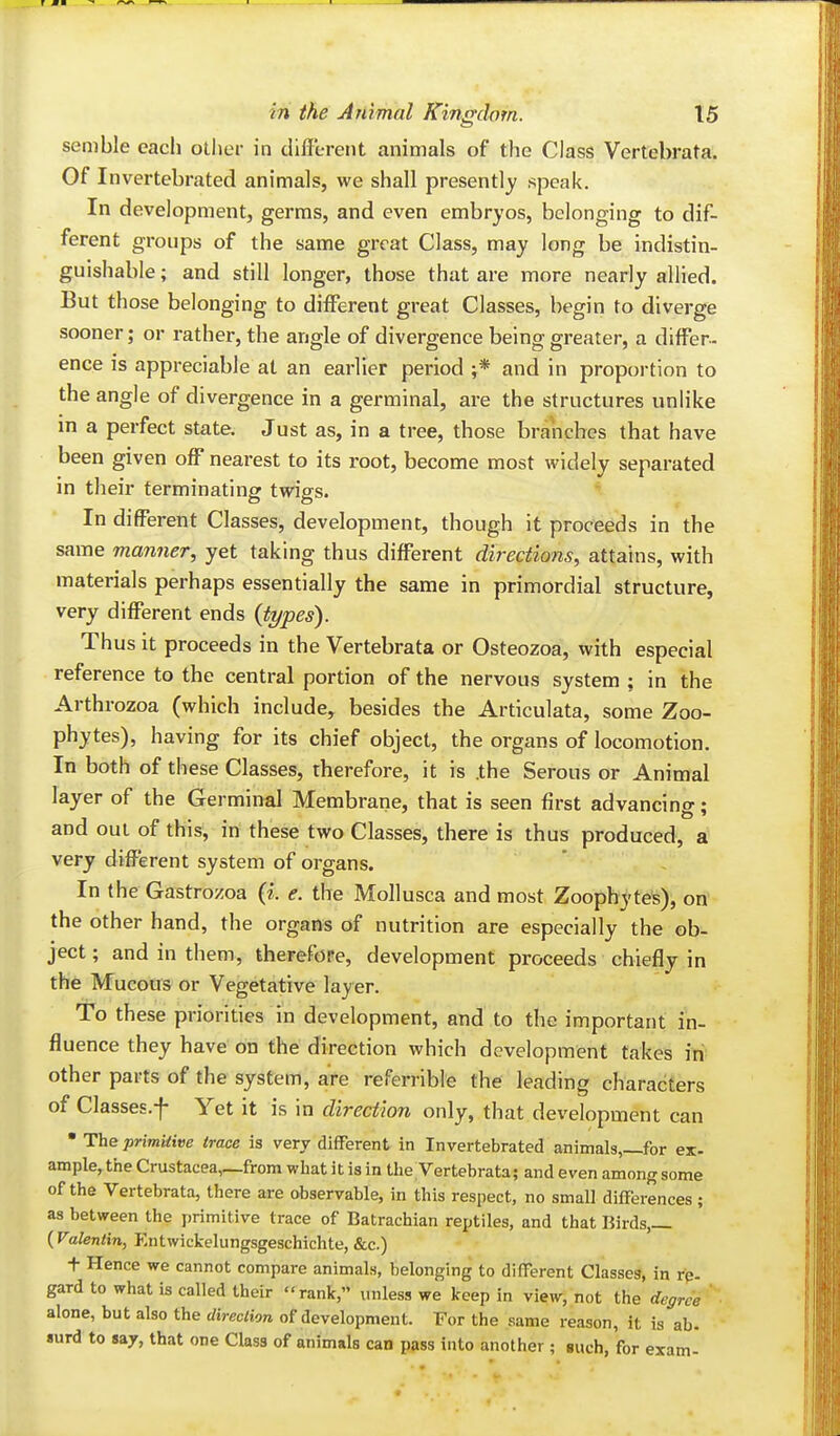 semble each other in different animals of the Class Vertebrata. Of Invertebrated animals, we shall presently speak. In development, germs, and even embryos, belonging to dif- ferent groups of the same great Class, may long be indistin- guishable ; and still longer, those that are more nearly allied. But those belonging to different great Classes, begin to diverge sooner; or rather, the angle of divergence being greater, a differ- ence is appreciable at an earlier period ;* and in proportion to the angle of divergence in a germinal, are the structures unlike m a perfect state. Just as, in a tree, those branches that have been given off nearest to its root, become most widely separated in their terminating twigs. In different Classes, development, though it proceeds in the same manner, yet taking thus different directions, attains, with materials perhaps essentially the same in primordial structure, very different ends {types). Thus it proceeds in the Vertebrata or Osteozoa, with especial reference to the central portion of the nervous system ; in the Arthrozoa (which include, besides the Articulata, some Zoo- phytes), having for its chief object, the organs of locomotion. In both of these Classes, therefore, it is .the Serous or Animal layer of the Germinal Membrane, that is seen first advancing; and out of this, in these two Classes, there is thus produced, a very different system of organs. In the Gastrozoa {i. e. the Mollusca and most Zoophyte^), on' the other hand, the organs of nutrition are especially the ob- ject ; and in them, therefore, development proceeds chiefly in the Mucous or Vegetative layer. To these priorities in development, and to the important in- fluence they have on the direction which development takes iri- other parts of the system, are referrible the leading characters of Classes.f Yet it is in direction only, that development can • The primitive trace is very different in Invertebrated animals,—for ex- ample, the Crustacea,_from what it is in the Vertebrata; and even among some of the Vertebrata, there are observable, in this respect, no small differences ; as between the primitive trace of Batrachian reptiles, and that Birds,— {Valentin, P-ntwickelungsgeschichte, &c.) t Hence we cannot compare animals, belonging to different Classes, in rp. gard to what is called their rank, iniless we keep in view, not the degree ' ■ alone, but also the direction of development. For the same reason, it is ab. surd to say, that one Class of animals can pass into another; guch, for exam-