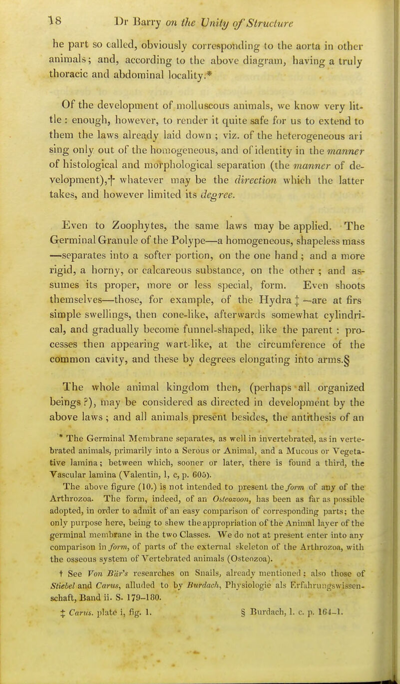 he part so called, obviously corresponding to the aorta in other aniraals; and, according to the above diagram, having a truly thoracic and abdominal locality.* Of the development of molluscous animals, we know very lit- tle : enough, however, to render it quite safe for us to extend to them the laws already laid down ; viz. of the heterogeneous ari sing only out of the homogeneous, and of identity in the manner of histological and moi-phological separation (the manner of de- velopment),-]- whatever may be the direction which the latter takes, and however limited its degree. Even to Zoophytes, the same laws may be applied. The Germinal Granule of the Polype—a homogeneous, shapeless mass —separates into a softer portion, on the one hand ; and a more rigid, a horny, or calcareous substance, on the other ; and as- sumes its proper, more or less special, form. Even shoots themselves—those, for example, of the Hydra | —are at firs simple swellings, then cone-like, afterwards somewhat cylindri- cal, and gradually become funnel-shaped, like the parent : pro- cesses then appearing wart-like, at the circumference of the common cavity, and these by degrees elongating into arms.§ The whole animal kingdom then, (perhaps all organized beings.?), rnay be considered as directed in development by the above laws; and all animals present besides, the antithesis of an ' The Germinal Membrane separates, as well in invertebrated, as in verte- brated animals, primarily into a Serous or Animal, and a Mucous or Vegeta- tive lamina; between which, sooner or later, there is found a third, the Vascular lamina (Valentin, 1, c, p. 605). The above figure (10.) is not intended to present the fwrn of anj of the Arthrozoa. The form, indeed, of an Osteozoon, has been as far as possible adopted, in order to admit of an easy comparison of corresponding parts; the only purpose here, being to shew the appropriation of the Animal layer of the germinal membrane in the two Classes. We do not at present enter into any comparison in form, of parts of the external skeleton of the Arthrozoa, with the osseous system of Vertebrated animals (Osteozoa). t See Von B'dr^s researches on Snails, already mentioned: also those of Stiebel and Carus, alluded to by Burdach, Physiologie als Krfahruiigswissen- schaft, Band ii. S. 179-180. + Carm. plate i, fig. 1. § Burdach, 1. c. p. 1G4-1.