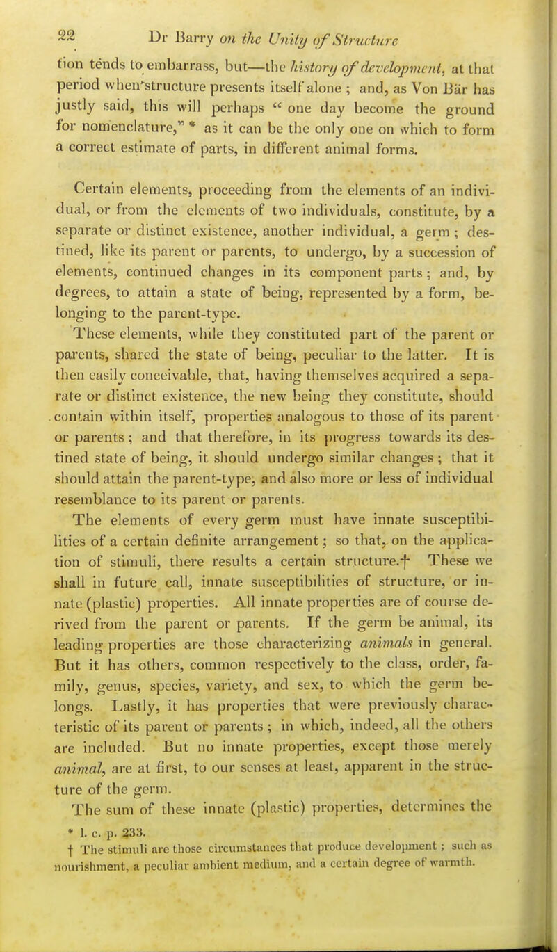 tion tends to embarrass, but—the history of developvunt, at that period when^structure presents itself alone ; and, as Von Bar has justly said, this will perhaps  one day become the ground for nomenclature, * as it can be the only one on which to form a correct estimate of parts, in different animal forms. Certain elements, proceeding from the elements of an indivi- dual, or from the elements of two individuals, constitute, by a separate or distinct existence, another individual, a germ ; des- tined, like its parent or parents, to undergo, by a succession of elements, continued changes in its component parts; and, by degrees, to attain a state of being, represented by a form, be- longing to the parent-type. These elements, while they constituted part of the parent or parents, shared the state of being, peculiar to the latter. It is then easily conceivable, that, having themselves acquired a sepa- rate or distinct existence, the new being they constitute, should . contain within itself, properties analogous to those of its parent or parents ; and that therefore, in its progress towards its des- tined state of being, it should undergo similar changes ; that it should attain the parent-type, and also more or less of individual resemblance to its parent or parents. The elements of every germ must have innate susceptibi- lities of a certain definite arrangement; so that, on the applica- tion of stimuli, there i-esults a certain structure.-f- These we shall in future call, innate susceptibihties of structure, or in- nate (plastic) properties. Ail innate properties are of course de- rived from the parent or parents. If the germ be animal, its leading properties are those characterizing animals in general. But it has others, common respectively to the class, order, fa- mily, genus, species, variety, and sex, to which the germ be- longs. Lastly, it has properties that were previously charac- teristic of its parent or parents ; in which, indeed, all the others are included. But no innate properties, except those merely animal, are at first, to our senses at least, apparent in the struc- ture of the germ. The sum of these innate (plastic) properties, determines the • 1. c. p. 333. t The stimuli are those circumstances that produce development; such as nourishment, a peculiar ambient medium, and a certain degree of warmth.