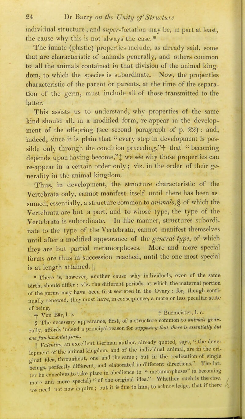 individual structure ; and .v.7/76'r-foetation may be, in part at least, the cause why this is not always the case.* The innate (plastic) properties include, as already said, some that are characteristic of animals generally, and others common to all the animals contained in that division of the animal king- dom, to which the species is subordinate. Now, the properties characteristic of the parent or parents, at the time of the separa- tion of the germ, must include all of those transmitted to the latter. This assists us to understand, why properties of the same kind should all, in a modified form, re-appear in the develop- ment of the offspring (see second paragraph of p. 22) : and, indeed, since it is plain that  every step in development is pos- sible only through the condition preceding,!- that  becoming depends upon having become,| we see why those properties can re-appear in a certain order only ; viz. in the order of their ge- nerality in the animal kingdom. Thus, in development, the structure characteristic of the Vertebrata only, cannot manifest itself until there has been as- sumed j essentially, a structure common to ani7nals,§ of which the Vertebrata are but a part, and to whose type, the type of the Vertebrata is subordinate. In like manner, structures subordi- nate to the type of the Vertebrata, cannot manifest themselves until after a modified appearance of the general type, of which they are but partial metamorphoses. More and more special forms are thus in succession reached, until the one most special is at length attained, |1 • There is, however, another cause why individuals, even of the same birth, should differ : viz. the different periods, at which the maternal portion of the germs may have been first secreted in the Ovary : for, though conti- nually renewed, they must have, in consequence, a more or less peculiar state of being. t Von Bar, 1. c. t Burmeister, L c. § The necessary appearance, first, of a structure common to animals gene- rally, affords Indeed a principal reason for supposing that there is essentially but one fundamental form. 11 Valentin, an excellent German author, already quoted, says, «. the deve- lopment of the animal kingdom, and of the individual animal, are in the ori- einal idea, throughout, one and the same; but in the realization of single beincrs perfectly different, and elaborated in different directions. The lat- ter he conceives to take place in obedience to « metamorphoses (a becommg ,t,ore and more special)  of the original idea. Whether such is the case, we need not now inquire; but it is due to him, to acknowledge, that if there