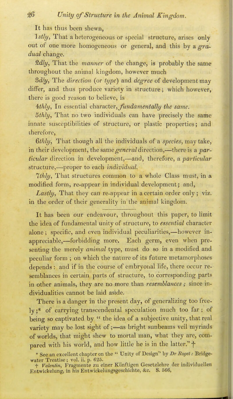 It has thus been shewn, '[stly. That a heterogeneous or special structure, arises only out of one more homogeneous or general, and this by a gra- dual change. 9.dly^ That the manner of the change, is probably the same throughout the animal kingdom, however much Qdly, The direction (or type) and degree of development may differ, and thus produce variety in structure; which however, there is good reason to believe, is ^tthly. In essential c\\axa.cter,Jundamentally the same. 5thly, That no two individuals can have precisely the same innate susceptibilities of structure, or plastic properties; and therefore, 6thly, That though all the individuals of a species, may take, in their development, the same^m^raZdirection,—there is a. par- ticular direction in development,—and, therefore, a partictdar structure,—proper to each individual. Ithly, That structures common to a whole Class must, in a modified form, re-appear in individual development; and, Lastly, That they can re-appear in a certain order only; viz. in the order of their generality in the animal kingdom. It has been our endeavour, throughout this paper, to limit the idea of fundamental unity of structure, to essential character alone; specific, and even individual peculiarities,—however in- appreciable,—forbidding more. Each germ, even when pre- senting the merely animal type, must do so in a modified and peculiar form ; on which the nature of its future metamorphoses depends : and if in the course of embryonal life, there occur re- semblances in certain parts of structure, to corresponding parts in other animals, they are no more than resemblances; since in- dividualities cannot be laid aside. There is a danger in the present day, of generalizing too free- ly ;* of carrying transcendental speculation much too far; of being so captivated by  the idea of a subjective unity, that real variety may be lost sight of;—as bright sunbeams veil myriads of worlds, that might shew to mortal man, what they are, com- pared with his world, and how little he is in the latter. f • See an excellent chapter on the  Unity of Design by Dr Roget: Bridge- water Treatise; vol. ii. p. 625. t Valentin, Fragmente zu einer Kunftigen Gesetzlehre der individuellen J^ntwickelung, in his Entwickelungsgeschicnte, &c. S. 566,