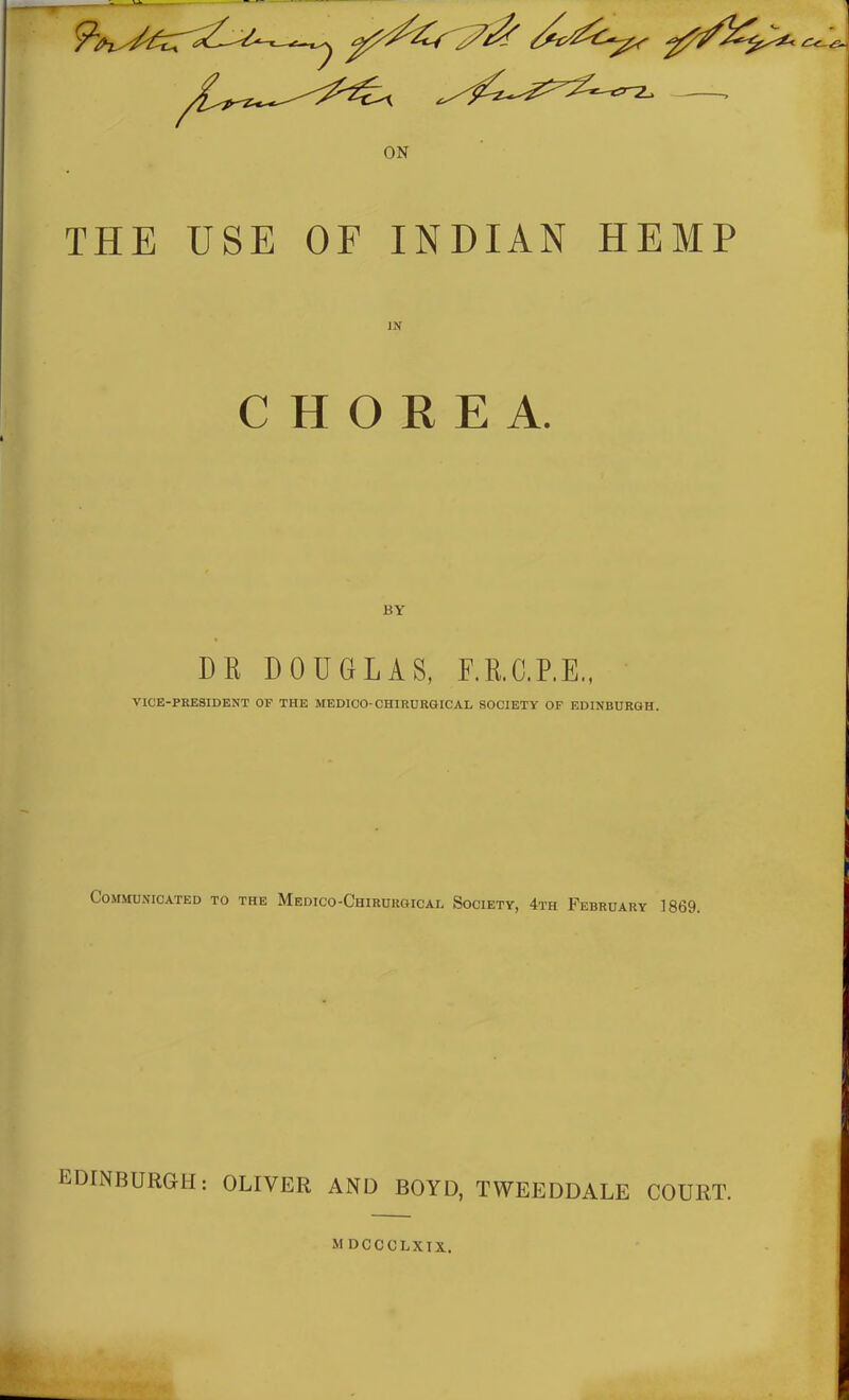 THE USE OF INDIAN HEMP IN CHOREA. BY DR DOUGLAS, F.R.G.P.E., VICE-PRESIDENT OF THE MEDICO-CHIRURGICAL SOCIETY OF EDINBURGH. Communicated to the Medico-Chirurgical Society, 4th February 1869. EDINBURGH: OLIVER AND BOYD, TYVEEDDALE COURT.