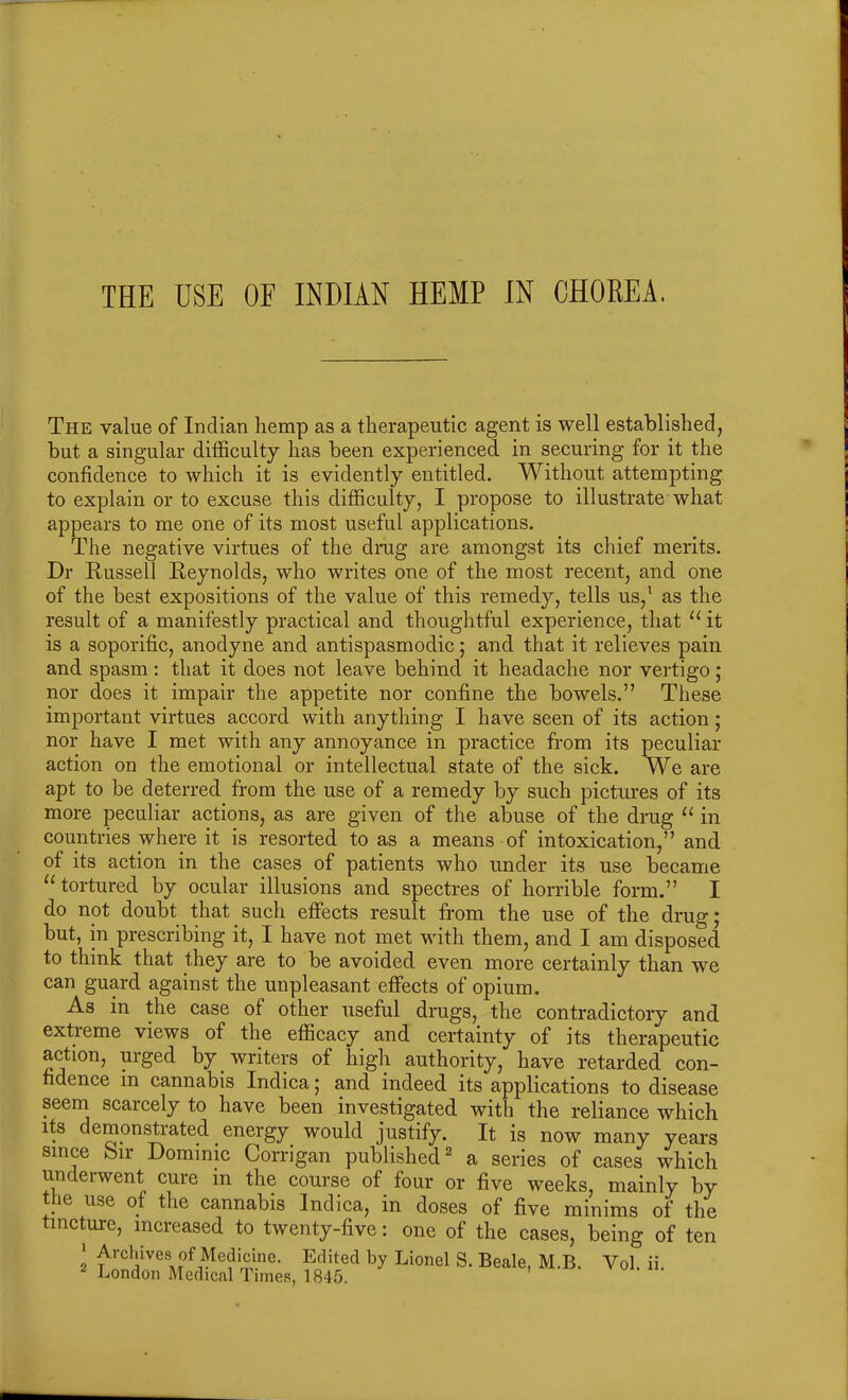 The value of Indian hemp as a therapeutic agent is well established, but a singular difficulty has been experienced in securing for it the confidence to which it is evidently entitled. Without attempting to explain or to excuse this difficulty, I propose to illustrate what appears to me one of its most useful applications. The negative virtues of the drag are amongst its chief merits. Dr Russell Reynolds, who writes one of the most recent, and one of the best expositions of the value of this remedy, tells us,1 as the result of a manifestly practical and thoughtful experience, that “ it is a soporific, anodyne and antispasmodic; and that it relieves pain and spasm: that it does not leave behind it headache nor vertigo; nor does it impair the appetite nor confine the bowels.” These important virtues accord with anything I have seen of its action; nor have I met with any annoyance in practice from its peculiar action on the emotional or intellectual state of the sick. We are apt to be deterred from the use of a remedy by such pictures of its more peculiar actions, as are given of the abuse of the drug u in countries where it is resorted to as a means of intoxication,” and of its action in the cases of patients who under its use became “tortured by ocular illusions and spectres of horrible form.” I do not doubt that such effects result from the use of the drug; but, in prescribing it, I have not met with them, and I am disposed to think that they are to be avoided even more certainly than we can guard against the unpleasant effects of opium. As in the case of other useful drugs, the contradictory and extreme views of the efficacy and certainty of its therapeutic action, urged by writers of high authority, have retarded con- fidence in cannabis Indica; and indeed its applications to disease seem scarcely to have been investigated with the reliance which its demonstrated energy would justify. It is now many years since bir Dominic Corrigan published2 a series of cases which underwent cure in the course of four or five weeks, mainly by the use of the cannabis Indica, in doses of five minims of the tincture, increased to twenty-five: one of the cases, being of ten l Archives of Medicine. Edited by Lionel S. Beale, M.B. Vol. ii. London Medical Times, 1845.