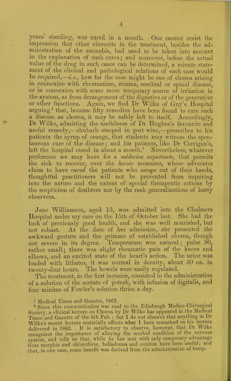 years standing, was cured in a month. One cannot resist the impression that other elements in the treatment, besides the ad- ministration of the cannabis, had need to be taken into account in the explanation of such cures; and moreover, before the actual value of the drug in such cases can be determined, a minute state- ment of the clinical and pathological relations of each case would be required,—i.e., how far the case might be one of chorea arising in connexion with rheumatism, struma, cerebral or spinal disease, or in connexion with some more temporary source of irritation in the system, as from derangement of the digestive or of the generative or other functions. Again, we find Dr Wilks of Guy’s Hospital arguing1 that, because fifty remedies have been found to cure such a disease as chorea, it may be safely left to itself. Accordingly, Dr Wilks, admitting the usefulness of Dr Hughes’s favourite and useful remedy,—rhubarb steeped in port wine,—prescribes to his patients the syrup of orange, that students may witness the spon- taneous cure of the disease; and his patients, like Dr Corrigan’s, left the hospital cured in about a month.2 Nevertheless, whatever preference we may have for a medecine expectant#, that permits the sick to recover, over the heroic measures, whose advocates claim to have cured the patients who escape out of their hands, thoughtful practitioners will not be prevented from inquiring into the nature and the extent of special therapeutic actions by the scepticism of doubters nor by the rash generalizations of hasty observers. Jane Williamson, aged 13, was admitted into the Chalmers Hospital under my care on the 15th of October last. She had the look of previously good health, and she was well nourished, but not robust. At the date of her admission, she presented the awkward gesture and the grimace of established chorea, though not severe in its degree. Temperature was natural; pulse 90, rather small; there was slight rheumatic pain of the knees and elbows, and an excited state of the heart’s action. The urine was loaded with lithates, it was normal in density, about 30 oz. in twenty-four hours. The bowels were easily regulated. The treatment, in the first instance, consisted in the administration of a solution of the acetate of potash, with infusion of digitalis, and four minims of Fowler’s solution thrice a day. 1 Medical Times and Gazette, 18G2. 2 Since this communication was read to the Edinburgh Medico-Chirurgical Society, a clinical lecture on Chorea by Dr Wilks has appeared in the Medical Times and Gazette of the 6th Feb.; but I do not observe that anything in Dr Wilks’s recent lecture materially affects what I have remarked on his lecture delivered in 1862. It is satisfactory to observe, however, that Dr Wilks recognises the importance of allaying the morbid condition of the nervous system, and tells us that, while he has met with only temporary advantage from morphia and chloroform, belladonna and conium have been useful; and that, in one case, some benefit was derived from the administration of hemp.