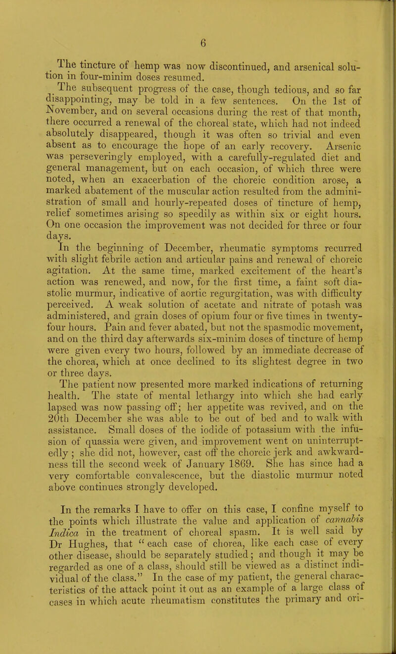 ihe tincture of hemp was now discontinued, and arsenical solu- tion in four-minim doses resumed. _ The subsequent progress of the case, though tedious, and so far disappointing, may be told in a few sentences. On the 1st of November, and on several occasions during the rest of that month, there occurred a renewal of the choreal state, which had not indeed absolutely disappeared, though it was often so trivial and even absent as to encourage the hope of an early recovery. Arsenic was perseveringly employed, with a carefully-regulated diet and general management, but on each occasion, of which three were noted, when an exacerbation of the choreic condition arose, a marked abatement of the muscular action resulted from the admini- stration of small and hourly-repeated doses of tincture of hemp, relief sometimes arising so speedily as within six or eight hours. On one occasion the improvement was not decided for three or four days. In the beginning of December, rheumatic symptoms recurred with slight febrile action and articular pains and renewal of choreic agitation. At the same time, marked excitement of the heart’s action was renewed, and now, for the first time, a faint soft dia- stolic murmur, indicative of aortic regurgitation, was with difficulty perceived. A weak solution of acetate and nitrate of potash was administered, and grain doses of opium four or five times in twenty- four hours. Pain arid fever abated, but not the spasmodic movement, and on the third day afterwards six-minim doses of tincture of hemp were given every two hours, followed by an immediate decrease of the chorea, wdiich at once declined to its slightest degree in two or three days. The patient now presented more marked indications of returning health. The state of mental lethargy into which she had early lapsed was now passing off; her appetite was revived, and on the 20th December she was able to be out of bed and to walk with assistance. Small doses of the iodide of potassium with the infu- sion of quassia were given, and improvement went on uninterrupt- edly ; she did not, however, cast off the choreic jerk and awkward- ness till the second week of January 1869. She has since had a very comfortable convalescence, but the diastolic murmur noted above continues strongly developed. In the remarks I have to offer on this case, I confine myself to the points which illustrate the value and application of cannabis Indica in the treatment of choreal spasm. It is well said by Dr Hughes, that “ each case of chorea, like each case of every other disease, should be separately studied; and though it may be regarded as one of a class, should still be viewed as a distinct indi- vidual of the class.” In the case of my patient, the general charac- teristics of the attack point it out as an example of a large class of cases in which acute rheumatism constitutes the primary and ori-