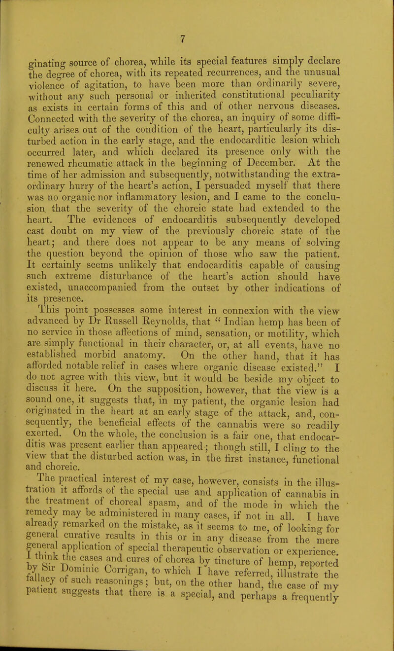 ginating source of chorea, while its special features simply declare the degree of chorea, with its repeated recurrences, and the unusual violence of agitation, to have been more than ordinarily severe, without any such personal or inherited constitutional peculiarity as exists in certain forms of this and of other nervous diseases. Connected with the severity of the chorea, an inquiry of some diffi- culty arises out of the condition of the heart, particularly its dis- turbed action in the early stage, and the endocarditic lesion which occurred later, and which declared its presence only with the renewed rheumatic attack in the beginning of December. At the time of her admission and subsequently, notwithstanding the extra- ordinary hurry of the heart’s action, I persuaded myself that there was no organic nor inflammatory lesion, and I came to the conclu- sion that the severity of the choreic state had extended to the heart. The evidences of endocarditis subsequently developed cast doubt on my view of the previously choreic state of the heart; and there does not appear to be any means of solving the question beyond the opinion of those who saw the patient. It certainly seems unlikely that endocarditis capable of causing such extreme disturbance of the heart’s action should have existed, unaccompanied from the outset by other indications of its presence. This point possesses some interest in connexion with the view advanced by Dr Russell Reynolds, that 11 Indian hemp has been of no service in those affections of mind, sensation, or motility, which are simply functional in their character, or, at all events, have no established morbid anatomy. On the other hand, that it has afforded notable relief in cases where organic disease existed.” I do not agree with this view, but it would be beside my object to discuss it here. On the supposition, however, that the view is a sound one, it suggests that, in my patient, the organic lesion had oiiginated in the heart at an early stage of the attack, and, con- sequently, the beneficial effects of the cannabis were so readily exerted. On the whole, the conclusion is a fair one, that endocar- ditis was present earlier than appeared; though still, I cling to the view that the disturbed action was, in the first instance, functional and choreic. I he practical interest of my case, however, consists in the illus- tration it affoids of the special use and application of cannabis in the treatment of choreal spasm, and of the mode in which the remedy may be administered in many cases, if not in all. I have already remarked on the mistake, as it seems to me, of looking for genera curative results in this or in any disease from the mere general application of special therapeutic observation or experience. I think the cases and cures of chorea by tincture of hemp, reported faRiev B°m71C Corr,San> 7 whlch 1 have referred, illustrate the tallacy of such reasonings; but, on the other hand, the case of my patient suggests that there is a special, and perhaps a frequently