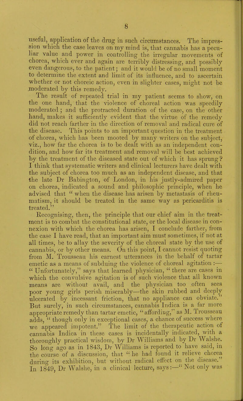 useful, application of the drug in such circumstances. The impres- sion which the case leaves on my mind is, that cannabis has a pecu- liar value and power in controlling the irregular movements of chorea, which ever and again are terribly distressing, and possibly even dangerous, to the patient; and it would be of no small moment to determine the extent and limit of its influence, and to ascertain whether or not choreic action, even in slighter cases, might not be .moderated by this remedy. The result of repeated trial in my patient seems to show, on the one hand, that the violence of choreal action was speedily moderated ; and the protracted duration of the case, on the other hand, makes it sufficiently evident that the virtue of the remedy did not reach farther in the direction of removal and radical cure of the disease. This points to an important question in the treatment of chorea, which has been mooted by many writers on the subject, viz., how far the chorea is to be dealt with as an independent con- dition, and how far its treatment and removal will be best achieved by the treatment of the diseased state out of which it has sprung? I think that systematic writers and clinical lecturers have dealt with the subject of chorea too much as an independent disease, and that the late Dr Babington, of London, in his justly-admired paper on chorea, indicated a sound and philosophic principle, when he advised that “ when the disease has arisen by metastasis of rheu- matism, it should be treated in the same way as pericarditis is treated.” Recognising, then, the principle that our chief aim in the treat- ment is to combat the constitutional state, or the local disease in con- nexion with which the chorea has arisen, I conclude farther, from the case I have read, that an important aim must sometimes, if not at all times, be to allay the severity of the choreal state by the use of cannabis, or by other means. On this point, I cannot resist quoting from M. Trousseau his earnest utterances in the behalf of tartar emetic as a means of subduing the violence of choreal agitation :— II Unfortunately,” says that learned physician, “ there are cases in which the convulsive agitation is of such violence that all known means are without avail, and the physician too often sees poor young girls perish miserably—the skin rubbed and deeply ulcerated by incessant friction, that no appliance can obviate.” But surely, in such circumstances, cannabis Indica is a far more appropriate remedy than tartar emetic, u affording, as M. lrousseau adds, u though only in exceptional cases, a chance of success where we appeared impotent.” The limit of the therapeutic action of cannabis Indica in these cases is incidentally indicated, with a thoroughly practical wisdom, by Dr Williams and by Dr Walshe. So long ago as in 1843, Dr Williams is reported to have said, in the course of a discussion, that “ he had found it relieve chorea during its exhibition, but without radical effect on the disease.” In 1849, Dr Walshe, in a clinical lecture, says:—u Not only was