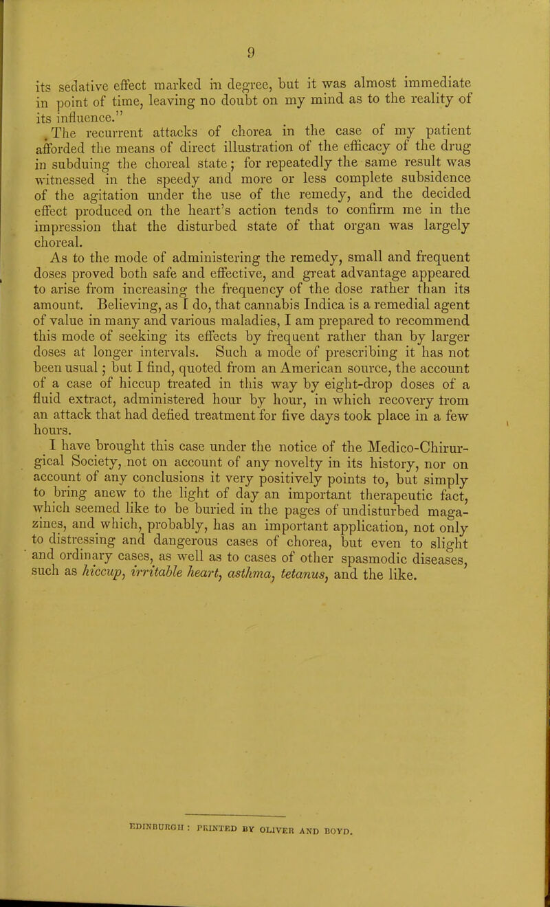 its sedative effect marked in degree, but it was almost immediate in point of time, leaving no doubt on my mind as to the reality of its influence.” .The recurrent attacks of chorea in the case of my patient afforded the means of direct illustration of the efficacy of the drug in subduing the choreal state 5 for repeatedly the same result was witnessed in the speedy and more or less complete subsidence of the agitation under the use of the remedy, and the decided effect produced on the heart’s action tends to confirm me in the impression that the disturbed state of that organ was largely choreal. As to the mode of administering the remedy, small and frequent doses proved both safe and effective, and great advantage appeared to arise from increasing the frequency of the dose rather than its amount. Believing, as I do, that cannabis Indica is a remedial agent of value in many and various maladies, I am prepared to recommend this mode of seeking its effects by frequent rather than by larger doses at longer intervals. Such a mode of prescribing it has not been usual; but I find, quoted from an American source, the account of a case of hiccup treated in this way by eight-drop doses of a fluid extract, administered hour by hour, in which recovery from an attack that had defied treatment for five days took place in a few hours. I have brought this case under the notice of the Medico-Chirur- gical Society, not on account of any novelty in its history, nor on account of any conclusions it very positively points to, but simply to bring anew to the light of day an important therapeutic fact, which seemed like to be buried in the pages of undisturbed maga- zines, and which, probably, has an important application, not only to distressing and dangerous cases of chorea, but even to slight and ordinary cases, as well as to cases of other spasmodic diseases, such as hiccup, irritable heart, asthma, tetanus, and the like. Edinburgh : printed by Oliver and boyd.
