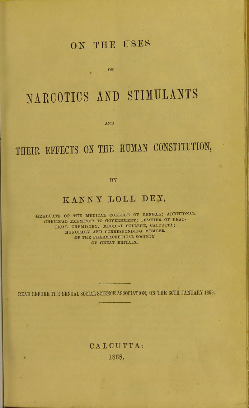 ON THE USES OF # NARCOTICS AND STIMULANTS AND THEIR EFFECTS ON THE HUMAN CONSTITUTION, BY K ANN Y LOLL DEI, GRADUATE OF THE MEDICAL COLLEGE OF BENGAL; ADDITIONAL CHEMICAL EXAMINER TO GOVERNMENT; TEACHER OF PRAC- TICAL CHEMISTRY, MEDICAL COLLEGE, CALCUTTA; HONORARY AND CORRESPONDING MEMBER OF THE PHARMACEUTICAL SOCIETY OF GREAT BRITAIN. READ BEFORE THE BENGAL SOCIAL SCIENCE ASSOCIATION, ON THE 30TII JANUARY 18Gb'. CALCUTTA: 1868.