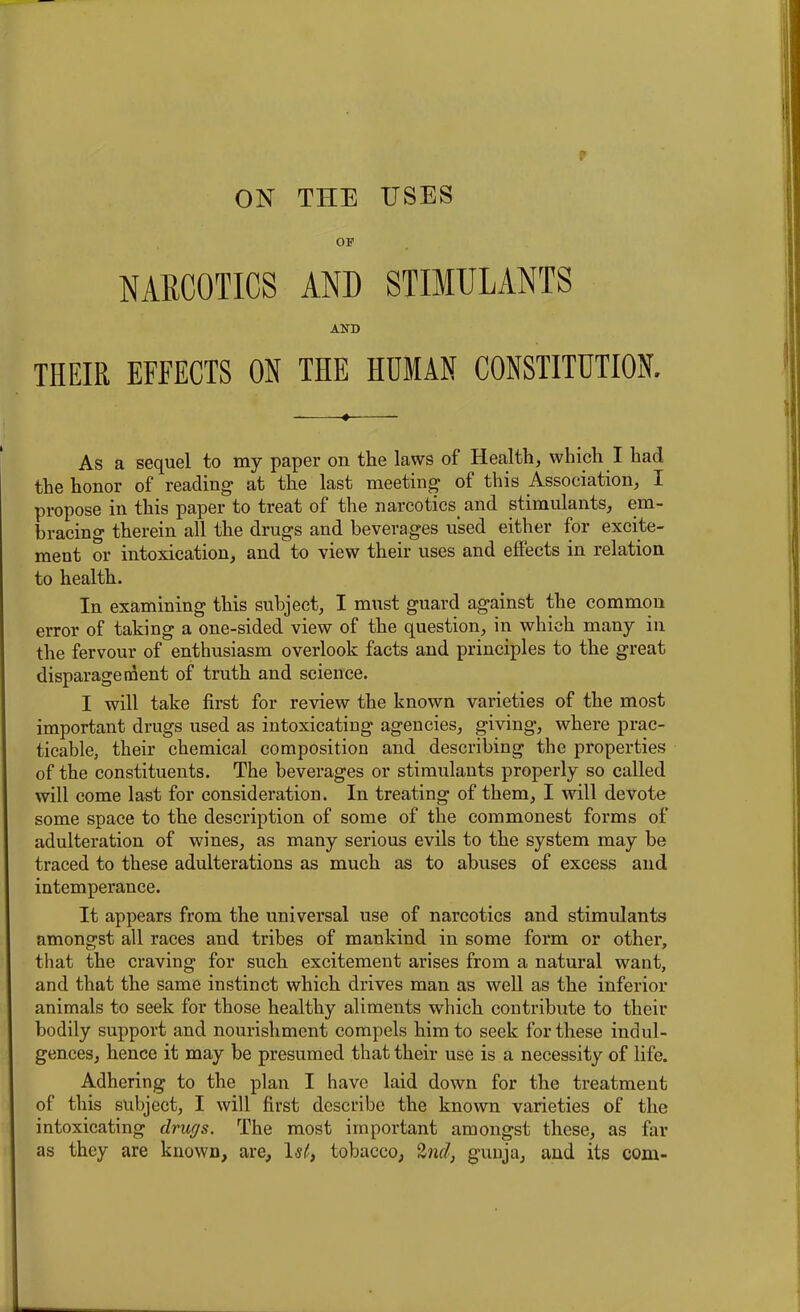 OF NARCOTICS AND STIMULANTS AND THEIR EFFECTS ON THE HUMAN CONSTITUTION. ♦ As a sequel to my paper on the laws of Health, which I had the honor of reading at the last meeting of this Association, X propose in this paper to treat of the narcotics and stimulants, em- bracing therein all the drugs and beverages used either for excite- ment or intoxication, and to view their uses and effects in relation to health. In examining this subject, I must guard against the common error of taking a one-sided view of the question, in which many in the fervour of enthusiasm overlook facts and principles to the great disparagement of truth and science. I will take first for review the known varieties of the most important drugs used as intoxicating agencies, giving, where prac- ticable, their chemical composition and describing the properties of the constituents. The beverages or stimulants properly so called will come last for consideration. In treating of them, I will devote some space to the description of some of the commonest forms of adulteration of wines, as many serious evils to the system may be traced to these adulterations as much as to abuses of excess and intemperance. It appears from the universal use of narcotics and stimulants amongst all races and tribes of mankind in some form or other, that the craving for such excitement arises from a natural want, and that the same instinct which drives man as well as the inferior animals to seek for those healthy aliments wdiich contribute to their bodily support and nourishment compels him to seek for these indul- gences, hence it may be presumed that their use is a necessity of life. Adhering to the plan I have laid down for the treatment of this subject, I will first describe the known varieties of the intoxicating drugs. The most important amongst these, as far as they are known, are, 1st, tobacco, Ind, gunja, and its com-