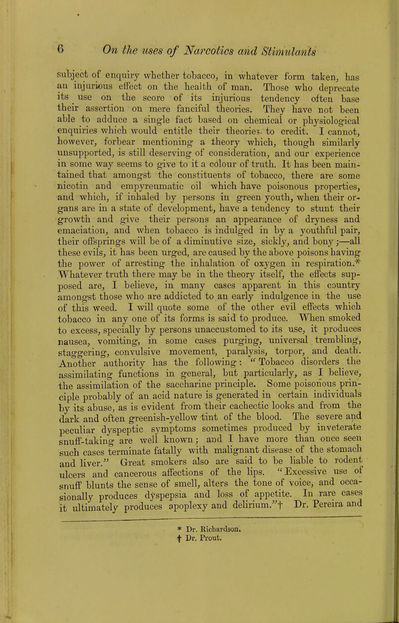 subject of enquiry whether tobacco, iu whatever form taken, has an injurious effect on the health of man. Those who deprecate its. use on the score of its injurious tendency often base their assertion on mere fanciful theories. They have not been able to adduce a single fact based on chemical or physiological enquiries which would entitle their theories, to credit. I cannot, however, forbear mentioning- a theory which, though similarly unsupported, is still deserving of consideration, and our experience in some way seems to give to it a colour of truth. It has been main- tained that amongst the constituents of tobacco, there are some nicotin and empyreumatic oil which have poisonous properties, and which, if inhaled by persons in green youth, when their or- gans are in a state of development, have a tendency to stunt then- growth and give their persons an appearance of dryness and emaciation, and when tobacco is indulged in by a youthful pair, their offsprings will be of a diminutive size, sickly, and bony;—all these evils, it has been urged, are caused by the above poisons having the power of arresting the inhalation of oxygen in respiration.* Whatever truth there may be in the theory itself, the effects sup- posed are, I believe, in many cases apparent in this country amongst those who are addicted to an early indulgence in the use of this weed. I will quote some of the other evil effects which tobacco in any one of its forms is said to produce. When smoked to excess, specially by persons unaccustomed to its use, it produces nausea, vomiting, in some cases purging, universal trembling, staggering, convulsive movement, paralysis, torpor, and death. Another authority has the following: “ Tobacco disorders the assimilating functions in general, but particularly, as I believe, the assimilation of the saccharine principle. Some poisonous prin- ciple probably of an acid nature is generated in certain individuals by its abuse, as is evident from their cachectic looks and from the dark and often greenish-yellow tint of the blood. The severe and peculiar dyspeptic symptoms sometimes produced by inveterate snuff-taking are well known; and I have more than once seen such cases terminate fatally with malignant disease of the stomach and liver.” Great smokers also are said to be liable to rodent ulcers and cancerous affections of the lips. “ Excessive use of snuff blunts the sense of smell, alters the tone of voice, and occa- sionally produces dyspepsia and loss of appetite. In rare cases it ultimately produces apoplexy and delirium.”! Dn Pereira and * Dr. Richardson, f Dr. Prout.