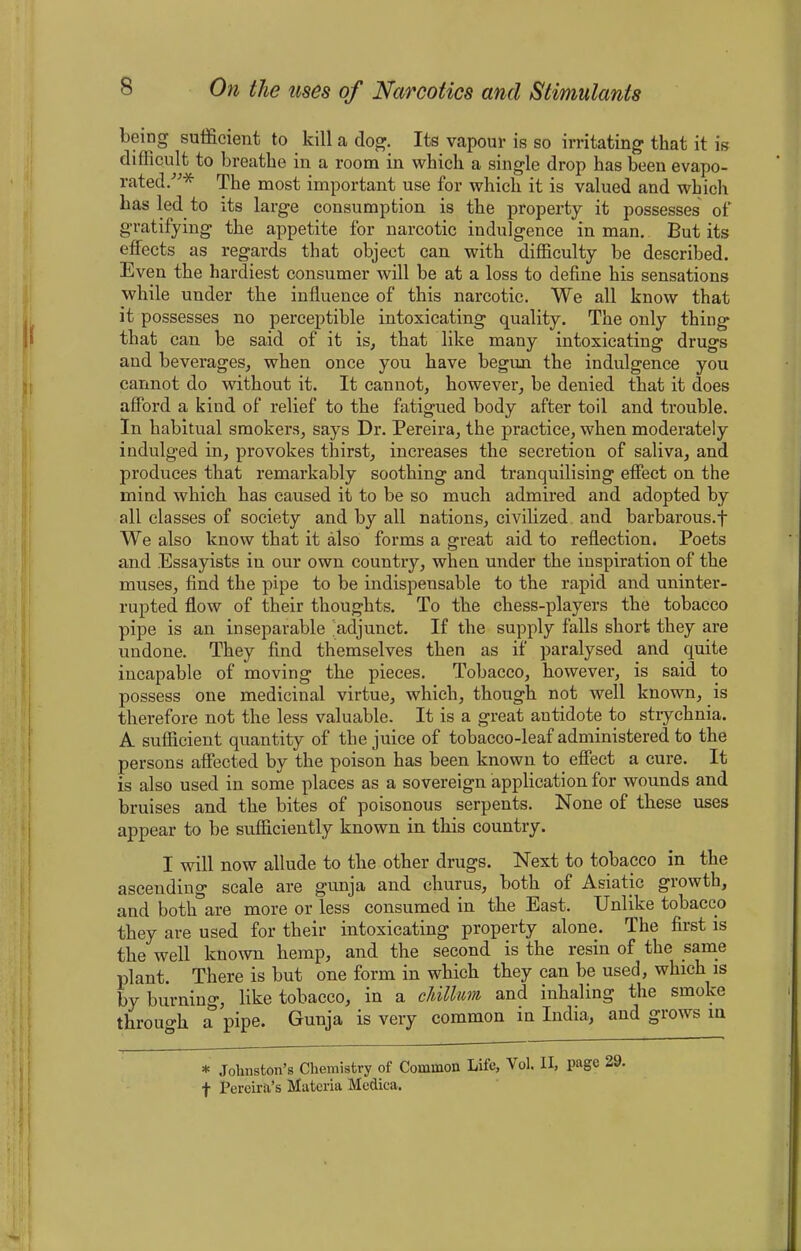 being sufficient to kill a dog. Its vapour is so irritating that it is difficult to breathe in a room in which a single drop has been evapo- rated.”* The most important use for which it is valued and which has led to its large consumption is the property it possesses of gratifying the appetite for narcotic indulgence in man. But its effects as regards that object can with difficulty be described. Even the hardiest consumer will be at a loss to define his sensations while under the influence of this narcotic. We all know that it possesses no perceptible intoxicating quality. The only thing that can be said of it is, that like many intoxicating drugs and beverages, when once you have begun the indulgence you cannot do without it. It cannot, however, be denied that it does afford a kind of relief to the fatigued body after toil and trouble. In habitual smokers, says Dr. Pereira, the practice, when moderately indulged in, provokes thirst, increases the secretion of saliva, and produces that remarkably soothing and tranquilising effect on the mind which has caused it to be so much admired and adopted by all classes of society and by all nations, civilized and barbarous.f We also know that it also forms a great aid to reflection. Poets and Essayists in our own country, when under the inspiration of the muses, find the pipe to be indispensable to the rapid and uninter- rupted flow of their thoughts. To the chess-players the tobacco pipe is an inseparable adjunct. If the supply falls short they are undone. They find themselves then as if paralysed and quite incapable of moving the pieces. Tobacco, however, is said to possess one medicinal virtue, which, though not well known, is therefore not the less valuable. It is a great antidote to strychnia. A sufficient quantity of the juice of tobacco-leaf administered to the persons affected by the poison has been known to effect a cure. It is also used in some places as a sovereign application for wounds and bruises and the bites of poisonous serpents. None of these uses appear to be sufficiently known in this country. I will now allude to the other drugs. Next to tobacco in the ascending scale are gunja and chums, both of Asiatic growth, and both are more or less consumed in the East. Unlike tobacco they are used for their intoxicating property alone. The first is the well known hemp, and the second is the resin of the same plant. There is but one form in which they can be used, which is by burning, like tobacco, in a cHllum and inhaling the smoke through a pipe. Gunja is very common in India, and grows in * Johnston’s Chemistry of Common Life, Vol. II, page 29. f Pereira’s Materia Medica.