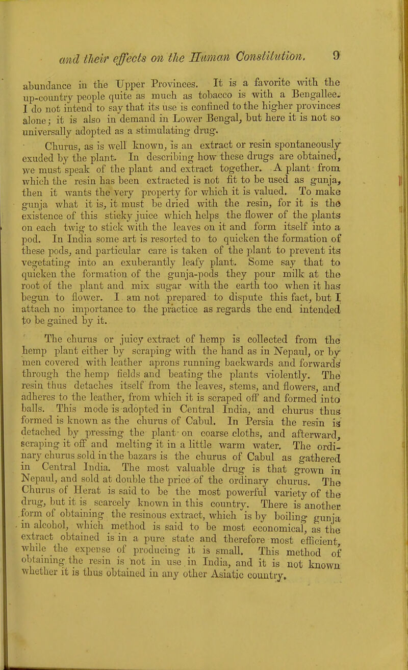 abundance in the Upper Provinces. It is a favorite with the up-country people quite as much as tobacco is with a Bengallee. I do not intend to say that its use is confined to the higher provinces alone; it is also in demand in Lower Bengal, but here it is not so universally adopted as a stimulating drug. Churus, as is well known, is an extract or resin spontaneously exuded by the plant. In describing how these drugs are obtained, we must speak of the plant and extract together. A plant from which the resin has been extracted is not fit to be used as gunja, then it wants the very property for which it is valued. To make gunja what it is, it must be dried with the resin, for it is the existence of this sticky juice which helps the flower of the plants on each twig to stick with the leaves on it and form itself into a pod. In India some art is resorted to to quicken the formation of these pods, and particular care is taken of the plant to prevent its vegetating into an exuberantly leafy plant. Some say that to quicken the formation of the gunja-pods they pour milk at the root of the plant and mix sugar with the earth too when it has begun to flower. I am not prepared to dispute this fact, but I attach no importance to the practice as regards the end intended to be gained by it. The chums or juicy extract of hemp is collected from the hemp plant either by scraping with the hand as in Ncpaul, or by men covered with leather aprons running backwards and forwards through the hemp fields and beating the plants violently. The resin thus detaches itself from the leaves, stems, and flowers, and adheres to the leather, from which it is scraped off and formed into balls. This mode is adopted in Central India, and churus thus formed is known as the churus of Cabul. In Persia the resin is detached by pressing the plant -on coarse cloths, and afterward, scraping it off and melting it in a little warm water. The ordi- nary churus sold in the bazars is the churus of Cabul as gathered in Central India. The most valuable drug is that grown in Nepaul, and sold at double the price of the ordinary churus. The Churus of Herat is said to be the most powerful variety of the drug, but it is. scarcely known in this country. There is another .form of obtaining the resinous extract, which is by boiling gunja in alcohol, which method is said to be most economicaf, as the extract obtained is in a pure state and therefore most efficient while the expense of producing it is small. This method of obtaining the resin is not in use. in India, and it is not known whether it is thus obtained in any other Asiatic country.