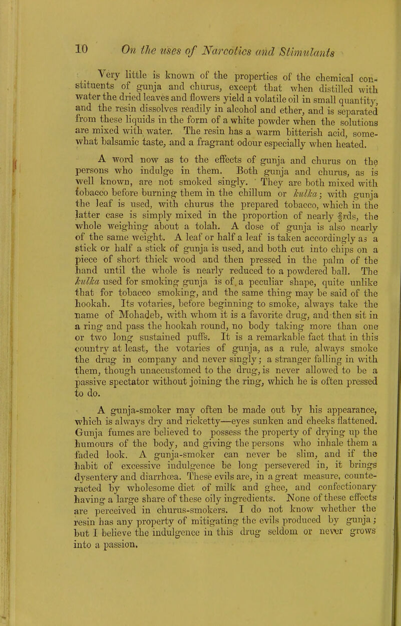 Very little is known of the properties of the chemical con- stituents of gunja and churus, except that when distilled with water the dried leaves and flowers yield a volatile oil in small quantity, and the resin dissolves readily in alcohol and ether, and is separated from these liquids in the form of a white powder when the solutions are mixed with water. The resin has a warm bitterish acid, some- what balsamic taste, and a fragrant odour especially when heated. A word now as to the effects of gunja and churus on the persons who indulge in them. Both gunja and churus, as is well known, are not smoked singly. They are both mixed with tobacco before burning them in the chillum or kulka-, with gunja the leaf is used, with churus the prepared tobacco, which in the latter case is simply mixed in the proportion of nearly frds, the whole weighing about a tolah. A dose of gunja is also nearly of the same weight. A leaf or half a leaf is taken accordingly as a stick or half a stick of gunja is used, and both cut into chips on a piece of short thick wood and then pressed in the palm of the hand until the whole is nearly reduced to a powdered ball. The kulka used for smoking gunja is of. a peculiar shape, quite unlike that for tobacco smoking, and the same thing may be said of the hookah. Its votaries, before beginning to smoke, always take the name of Mohadeb, with whom it is a favorite drug, and then sit in a ring and pass the hookah round, no body taking more than one or two long sustained puffs. It is a remarkable fact that in this country at least, the votaries of gunja, as a rule, always smoke the drug in company and never singly; a stranger falling in wdth them, though unaccustomed to the drug, is never allowed to be a passive spectator without joining the ring, which he is often pressed to do. A gunja-smoker may often be made out by his appearance, which is always dry and ricketty—eyes sunken and cheeks flattened. Gunja fumes are believed to possess the property of drying up the humours of the body, and giving the persons who inhale them a faded look. A gunja-smoker can never be slim, and if the habit of excessive indulgence be long persevered in, it brings dysentery and diarrhoea. These evils are, in a great measure, counte- racted by wholesome diet of milk and ghee, and confectionary having a large share of these oily ingredients. None of these effects are perceived in churus-smokers. I do not know whether the resin has any property of mitigating the evils produced by gunja ; but I believe the indulgence in this drug seldom or never grows into a passion.