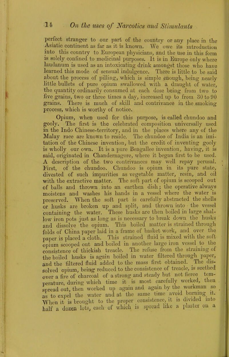 perfect stranger to our part of the country or any place in the Asiatic continent as far as it is known. We owe its introduction into this country to European physicians, and the use in this form is solely confined to medicinal purposes. It is in Europe only where laudanum is used as an intoxicating drink amongst those who have learned this mode of sensual indulgence. There is little to he said about the process of pilling, which is simple enough, being nearly little bullets of pure opium swallowed with a draught of water, the cpiantity ordinarily consumed at each dose being from two to five grains, two or three times a day, increased up to from 30 to 90 grains. There is much of skill and contrivance in the smoking process, which is worthy of notice. Opium, when used for this purpose, is called chundoo and gooly. The first is the celebrated composition universally used in the Indo Chinese-territory, and in the places where any of the Malay race are known to reside. The chundoo of India is an imi- tation of the Chinese invention, but the credit of inventing gooly is wholly our own. It is a pure Bengallee invention, having, it is said, originated in Chandernagore, where it began first to be used. A description of the two contrivances may well repay perusal. First, of the chundoo. Chundoo is opium in its pure state, divested of such impurities as vegetable matter, resin, and oil with the extractive matter. The soft part of opium is scooped out of balls and thrown into an earthen dish; the operative always moistens and washes his hands in a vessel where the water is preserved. When the soft part is carefully abstracted the shells or husks are broken up and split, and thrown into the vessel containing the water. These husks are then boiled in large shal- low iron pots just as long as is necessary to break down the husks and dissolve the opium. This boiled matter is strained through folds of China paper laid in a frame of basket work, and over the paper is placed a cloth. This strained fluid is mixed with the soft opium scooped out and boiled in another large iron vessel, to the consistence of thickish treacle. The refuse from the straining of the boiled husks is again boiled in water filtered through paper, and the filtered fluid added to the mass first obtained. The dis- solved opium, being reduced to the consistence of treacle, is seethed over a fire of charcoal of a strong and steady but not fierce tem- perature, during which time it is most carefully worked, then spread out, then worked up again and again by the workman so as to expel the water and at the same time avoid burning it. When it is brought to the proper consistence, it is divided into half a dozen lots, each of which is spread like a plaster on a