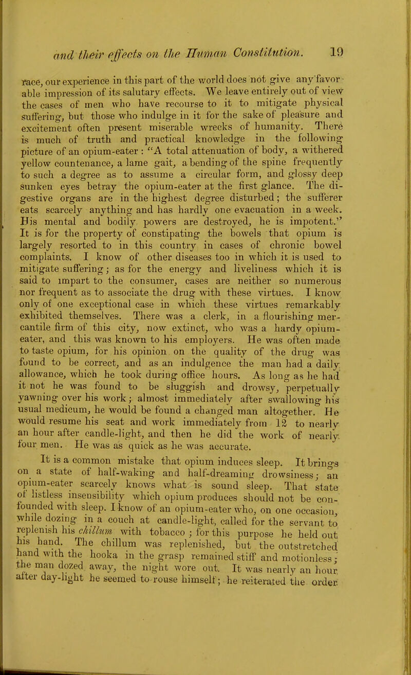 race, our experience in this part of the world does not give any favor able impression of its salutary effects. We leave entirely out of view the cases of men who have recourse to it to mitigate physical suffering, but those who indulge in it for the sake of pleasure and excitement often present miserable wrecks of humanity. There is much of truth and practical knowledge in the following picture of an opium-eater : “A total attenuation of body, a withered yellow countenance, a lame gait, abending of the spine frequently to such a degree as to assume a circular form, and glossy deep sunken eyes betray the opium-eater at the first glance. The di- gestive organs are in the highest degree disturbed; the sufferer eats scarcely anything and has hardly one evacuation in a week. His mental and bodily powers are destroyed, he is impotent.” It is for the property of constipating the bowels that opium is largely resorted to in this country in cases of chronic bowel complaints. I know of other diseases too in which it is used to mitigate suffering; as for the energy and liveliness which it is said to impart to the consumer, cases are neither so numerous nor frequent as to associate the drug with these virtues. I know only of one exceptional case in which these virtues remarkably exhibited themselves. There was a clerk, in a flourishing mer- cantile firm of this city, now extinct, who was a hardy opium- eater, and this was known to his employers. He was often made to taste opium, for his opinion on the quality of the drug was found to be correct, and as an indulgence the man had a daily allowance, which he took during office hours. As long as he had it not he was found to be sluggish and drowsy, perpetuallv yawning over his work; almost immediately after swallowing his usual medicum, he would be found a changed man altogether. He would resume his seat and work immediately from 12 to nearly an hour after candle-light, and then he did the work of nearly, four men. He was as quick as he was accurate. It is a common mistake that opium induces sleep. It brings °n a state of half-waking and half-dreaming drowsiness; an opium-eater scarcely knows what is sound sleep. That state of listless insensibility which opium produces should not be con- founded with sleep. I know of an opium-eater who, on one occasion while dozing in a couch at candle-light, called for the servant to replenish his chillum with tobacco ; for this purpose he held out his hand. The chillum was replenished, but the outstretched hand with the hooka in the grasp remained stiff and motionless: the man dozed away, the night wore out. It was nearly an hour, alter day-light he seemed to rouse himself; he reiterated the order.