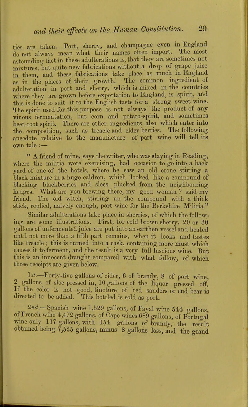 ties are taken. Port, skerry, and champagne even in England do not always mean what their names often import. The most astounding fact in these adulterations is, that they are sometimes not mixtures, but quite new fabrications without a drop of grape juice in them, and these fabrications take place as much in England as in the places of their growth. The common ingredient of adulteration in port and sherry, which is mixed in the countries where they are grown before exportation to England, is spirit, arid this is done to suit it to the English taste for a strong sweet wine. The spirit used for this purpose is not always the product of any vinous fermentation, but corn and potato-spirit, and sometimes beet-root spirit. There are other ingredients also which enter into the composition, such as treacle and elder berries. The following anecdote relative to the manufacture of port wine will tell its own tale :— “ A friend of mine, says the writer, who was staying in Reading, where the militia were exercising, had occasion to go into a back yard of one of the hotels, where he saw an old crone stirring a black mixture in a huge caldron, which looked like a compound of blacking blackberries and sloes plucked from the neighbouring hedges. What are you brewing there, my good woman ? said my friend. The old witch, stirring up the compound with a thick stick, replied, naively enough, port wine for the Berkshire Militia.” Similar adulterations take place in sherries, of which the follow- ing are some illustrations. First, for cold brown sherry, 20 or 30 gallons of unfermented juice are put into an earthen vessel and heated until not more than a fifth part remains, when it looks and tastes like treacle; this is turned into a cask, containing more must which causes it to ferment, and the result is a very full luscious wine. But this is an innocent draught compared with what follow, of which three receipts are given below. lsif—Forty-five gallons of cider, 6 of brandy, 8 of port wine, 2 gallons of sloe pressed in, 10 gallons of the liquor pressed off. If the color is not good, tincture of red sanders or cud bear is directed to be added. This bottled is sold as port. 2nd.—Spanish wine 1,529 gallons, of Fayal wine 544 gallons, of French wine 4,472 gallons, of Cape wines 689 gallons, of Portugal wine only 117 gallons, with 154 gallons of brandy, the result obtained being 7,525 gallons, minus 8 gallons loss, and the grand
