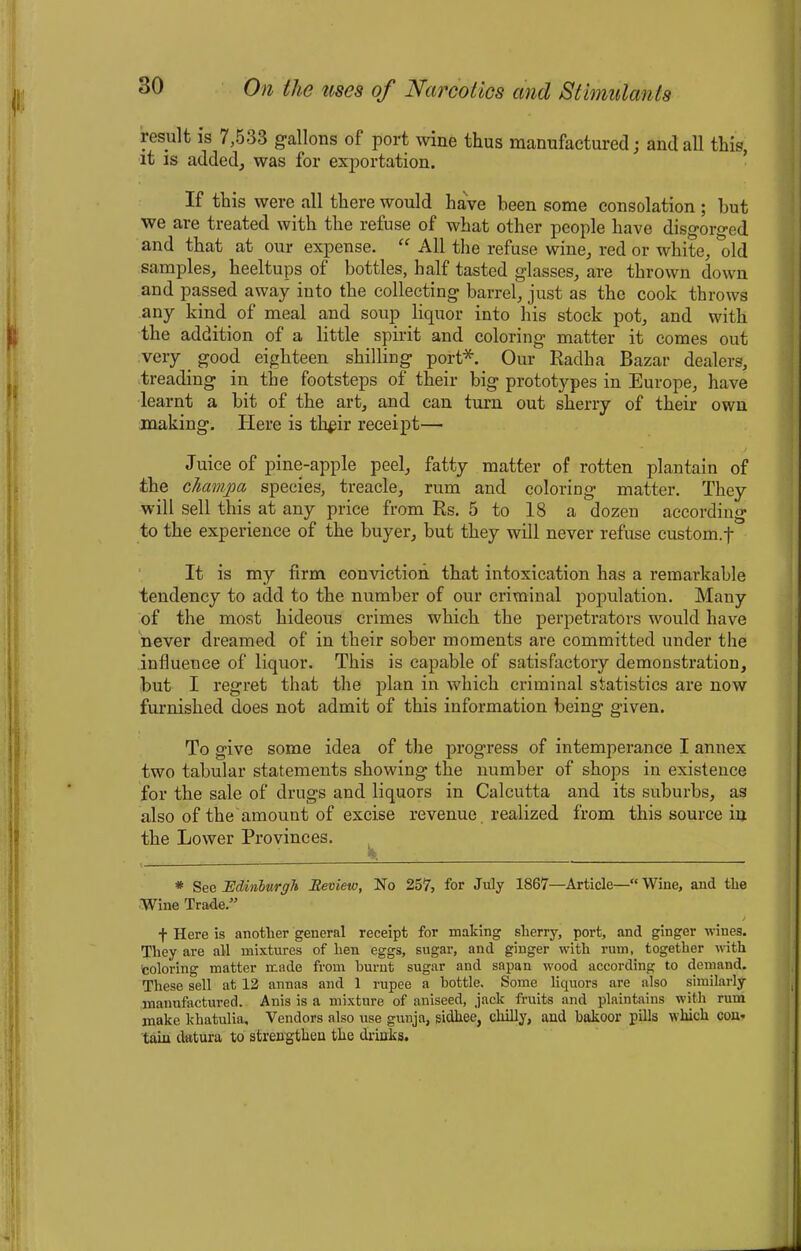 result is 7,533 gallons of port wine thus manufactured; and all this, it is added, was for exportation. If this were all there would have been some consolation ; but we are treated with the refuse of what other people have disgorged and that at our expense. “ All the refuse wine, red or white, old samples, heeltups of bottles, half tasted glasses, are thrown down and passed away into the collecting barrel, just as the cook throws any kind of meal and soup liquor into his stock pot, and with the addition of a little spirit and coloring matter it comes out very. good eighteen shilling- port* Our Radha Bazar dealers, treading in the footsteps of their big prototypes in Europe, have learnt a bit of the art, and can turn out sherry of their own making. Here is th#ir receipt— Juice of pine-apple peel, fatty matter of rotten plantain of the chamjpa species, treacle, rum and coloring matter. They will sell this at any price from Rs. 5 to 18 a dozen according to the experience of the buyer, but they will never refuse custom.f It is my firm conviction that intoxication has a remarkable tendency to add to the number of our criminal population. Many of the most hideous crimes which the perpetrators would have never dreamed of in their sober moments are committed under the influence of liquor. This is capable of satisfactory demonstration, but I regret that the plan in which criminal statistics are now furnished does not admit of this information being given. To give some idea of the progress of intemperance I annex two tabular statements showing the number of shops in existence for the sale of drugs and liquors in Calcutta and its suburbs, as also of the amount of excise revenue realized from this source in the Lower Provinces. * See Edinburgh Review, No 257, for July 1867—Article—“ Wine, and tlie Wine Trade.” > f Here is another general receipt for making sherry, port, and ginger wines. They are all mixtures of hen eggs, sugar, and ginger with rum, together with coloring matter made from burnt sugar and sapan wood according to demand. These sell at 12 annas and 1 rupee a bottle. Some liquors are also similarly manufactured. Auis is a mixture of aniseed, jack fruits and plaintains with rum make khatulia. Vendors also use gunja, sidhee, chilly, and bakoor pills which con- tain datura to strengthen the drinks.