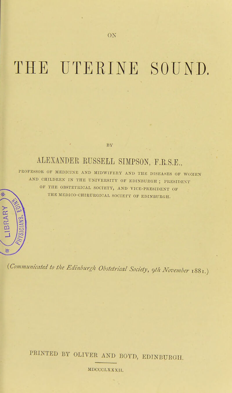 ON THE UTERINE SOUND. ALEXANDER RUSSELL SIMPSON, F.R.S.E., I'ROFESSOR OF MEDIDIKE AND MIDWIFERY AND TUE DISEASES OF WO AND CHILDREN IN THE UNIVERSITY OF EDINBUBGH ; PRESIDENT OF TUE OBSTETRICAL SOCIETY, AND VICE-PRESIDENT OF THE MEDICO-CHIRURGICAL SOCIETY OF EDINBURGH. {Communicated to the Edinburgh Obstetrical Society, glh November 1881.) PRINTED BY OLIVER AND BOYD, EDINBURGH. MDCCCLXXXII.