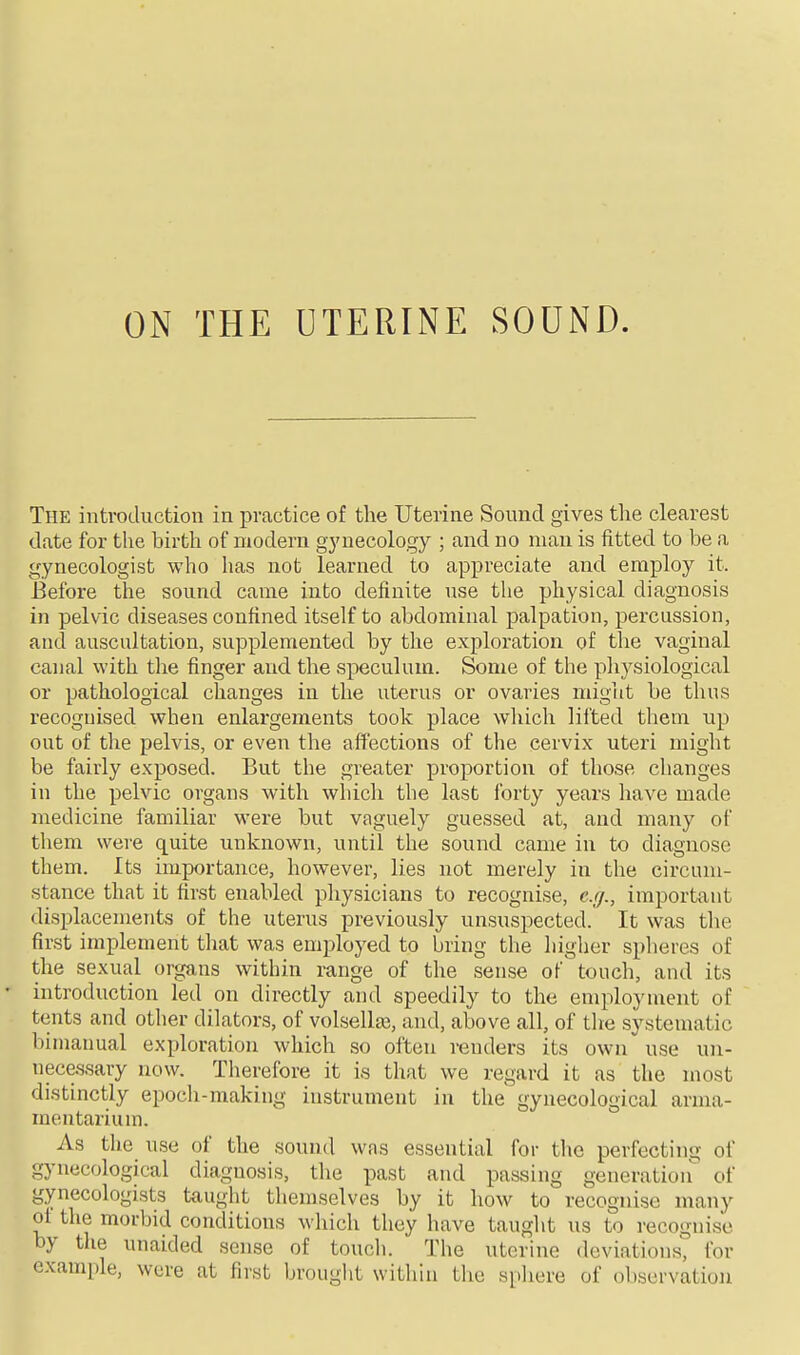 ON THE UTERINE SOUND. The introduction in practice of the Uterine Sound gives the clearest date for the birth of modern gj'necology ; and no man is fitted to be a gynecologist who lias not learned to appreciate and employ it. Before the sound came into definite use tlie physical diagnosis in pelvic diseases confined itself to abdominal palpation, percussion, and auscultation, supplemented by the exploration of the vaginal canal with the finger and the speculum. Some of the physiological or pathological changes in the uterus or ovaries might be thus recognised when enlargements took place which lifted them np out of the pelvis, or even the affections of the cervix uteri might be fairly exposed. But the greater proportion of those changes in the pelvic organs with which the last forty years have made medicine familiar were but vaguely guessed at, and many of them were quite unknown, until the sound came in to diagnose them. Its importance, however, lies not merely in the circum- stance that it first enabled physicians to recognise, e.g., important displacements of the uterus previously unsuspected. It was the first implement that was employed to bring the higher spheres of the sexual organs within range of the sense of touch, and its introduction led on directly and speedily to the employment of tents and other dilators, of volsella3, and, above all, of tlie systematic bimanual exploration which so often renders its own use un- necessary now. Therefore it is that we regard it as the most distinctly epoch-making instrument in the gynecological arma- mentarium. As the use of the sound was essential for the perfecting of gynecological diagnosis, the past and passing generation of gynecologists taught themselves by it how to recognise many of the morbid conditions which they have taught us to recognise by the unaided sense of touch. The uterine deviations, for example, were at first brought within the spliere of observation