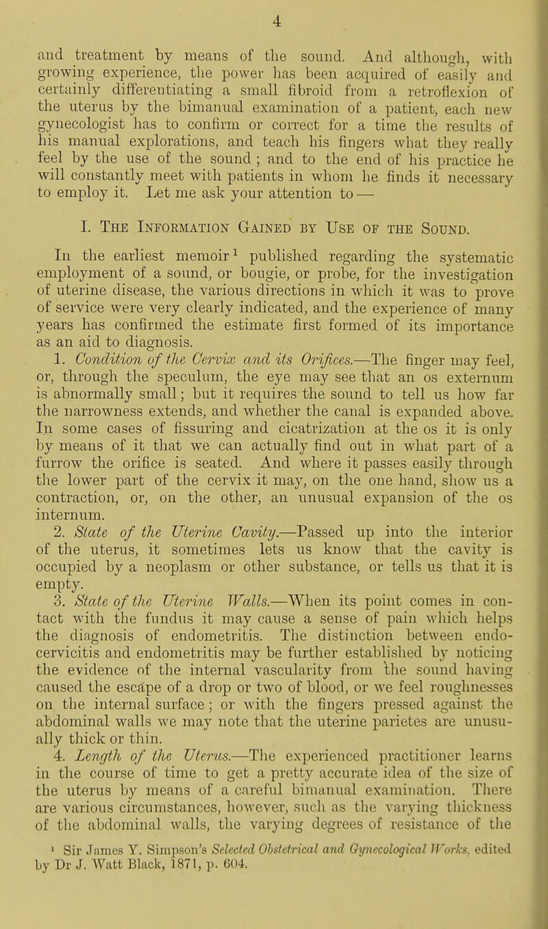 and treatment by means of the sound. And although, witli growing experience, the power has been acquired of easily and certainly differentiating a small fibroid from a retroflexion of the uterus by the bimanual examination of a patient, each new gynecologist has to confirm or correct for a time the results of his manual explorations, and teach his fingers what they really feel by the use of the sound ; and to the end of his practice he will constantly meet with patients in whom he finds it necessary to employ it. Let me ask your attention to — I. The Information Gained by Use of the Sound. In the earliest memoir^ published regarding the systematic employment of a sound, or bougie, or probe, for the investigation of uterine disease, the various directions in which it was to prove of service were very clearly indicated, and the experience of many years has confirmed the estimate first formed of its importance as an aid to diagnosis. 1. Condition of the Cervix and its Orifices.—The finger may feel, or, through the speculum, the eye may see that an os externum is abnormally small; but it requires the sound to tell us how far the narrowness extends, and whether the canal is expanded above. In some cases of fissuring and cicatrization at the os it is only by means of it that we can actually find out in what part of a furrow the orifice is seated. And where it passes easily through the lower part of the cervix it may, on the one hand, show us a contraction, or, on the other, an unusual expansion of the os internum. 2. State of the Uterine Cavity.—Passed up into the interior of the uterus, it sometimes lets us know that the cavity is occupied by a neoplasm or other substance, or tells us that it is empty. 3. State of the Uterine Walls.—When its point comes in con- tact with the fundus it may cause a sense of pain which helps the diagnosis of endometritis. The distinction between endo- cervicitis and endometritis may be further established by noticing the evidence of the internal vascularity from Ihe sound having caused the escape of a drop or two of blood, or we feel roughnesses on the internal surface; or with the fingers pressed against the abdominal walls we may note that the uterine parietes are unusu- ally thick or thin. 4. Length of the Uterics.—The experienced practitioner learns in the course of time to get a pretty accurate idea of the size of the uterus by means of a careful bimanual examination. There are various circumstances, however, sucli as tlie varying thickness of the abdominal walls, the varying degrees of resistance of the ■ Sir James Y. Simpson's Selected Obstetrical and Gynecological Works, edited by Dr J. Watt Black, 1871, p. 604.