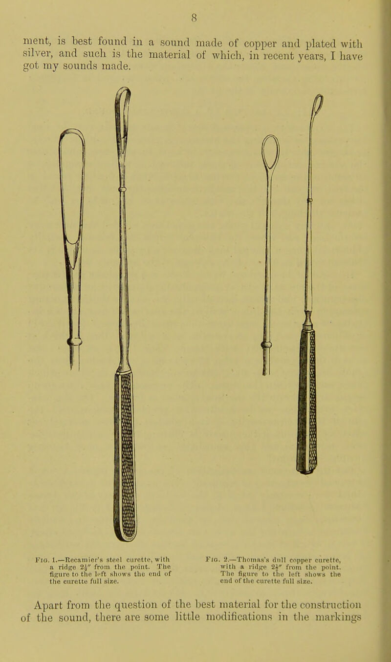 ment, is best found in a sound made of copper and plated with silver, and such is the material of which, in recent years, I have got my sounds made. FlO. 1.—Recaiiiicr's stcol ciiictto, with Flo. 2.—Tliomns's dull copper curette, a ridgo 2J from tlio. point. Tlie with a ridt;o 2** from the point, figure to tlic left showB the end of The iiKure to the left shows the the curette full size. end of the curette full size. Apart from the question of the best material for the construction of the sound, there are some little modifications in the markings