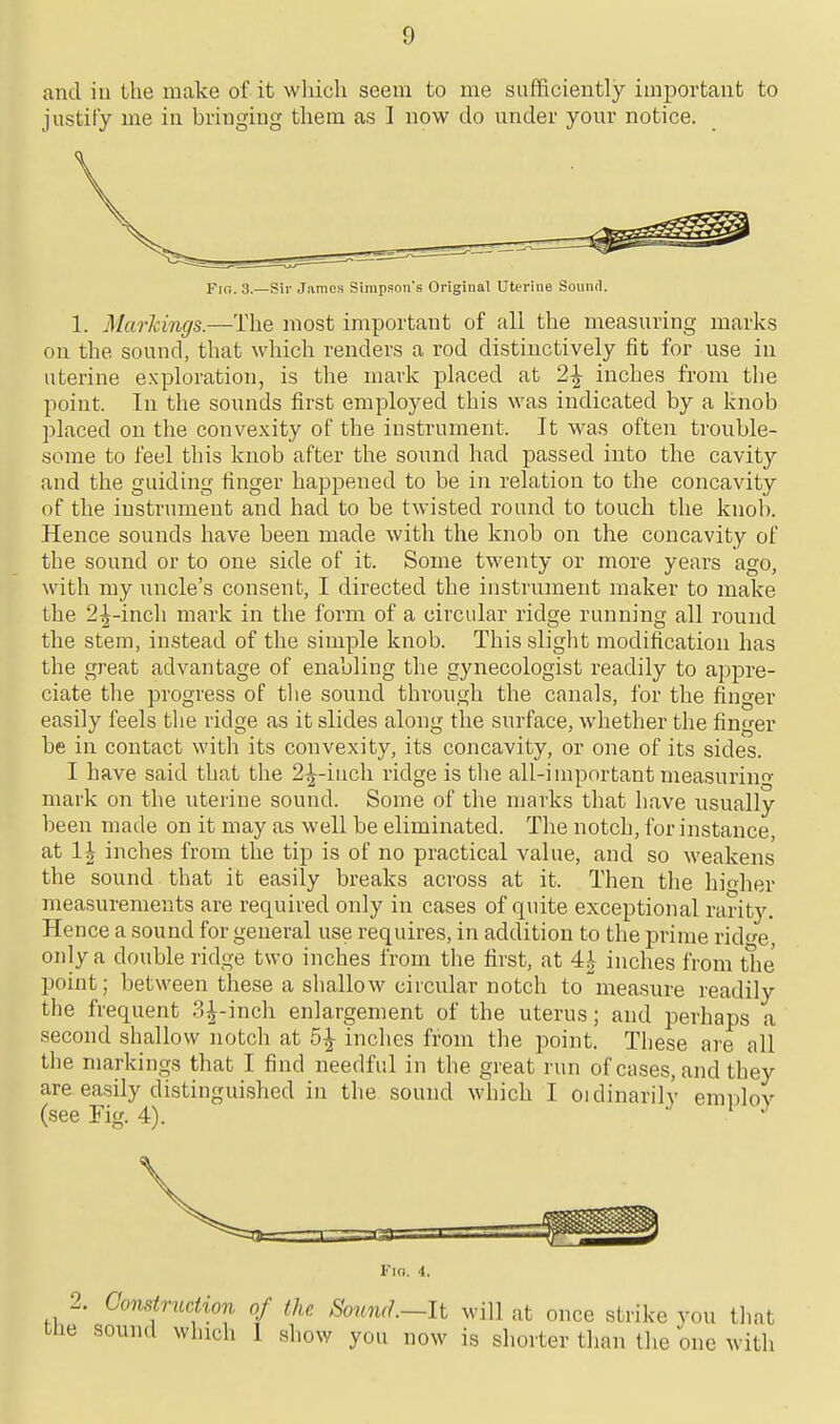 and in the make of it wliich seem to me sufficiently important to justify me in bringing tliem as I now do under your notice. Fio. 3.—Sir James Simpson's Original Uterine Sound. 1. Markings.—The most important of all the measuring marks on the sound, that which renders a rod distinctively fit for use in uterine exploration, is the mark placed at 2^ inches from the point. In the sounds first employed this was indicated by a knob placed on the convexity of the instrument. It was often trouble- some to feel this knob after the sound had passed into the cavity and the guiding finger happened to be in relation to the concavity of the instrument and had to be twisted round to touch the knob. Hence sounds have been made with the knob on the concavity of the sound or to one side of it. Some twenty or more years ago, with my uncle's consent, I directed the instrument maker to make the 2^-incli mark in the form of a circular ridge running all round the stem, instead of the simple knob. This slight modification has the great advantage of enabling the gynecologist readily to appre- ciate the progress of tlie sound through the canals, for the finger easily feels the ridge as it slides along the surface, whether the finger be in contact with its convexity, its concavity, or one of its sides. I have said that the 2^-inch ridge is the all-important measurino- mark on the uterine sound. Some of the marks that have usually been made on it may as well be eliminated. The notch, for instance, at 1^ inches from the tip is of no practical value, and so weakens the sound that it easily breaks across at it. Then the hioher measurements are required only in cases of quite exceptional rarity. Hence a sound for general use requires, in addition to the prime ride, only a double ridge two inches from the first, at 4| inches from t1ie point; between these a shallow circular notch to measure readily the frequent .3t^-inch enlargement of the uterus; and perhaps a second shallow notch at 5^ inches from the point. These are all the markings that I find needful in the great run of cases, and they are easily distinguished in the sound which I oidinarilv emnlov (see Fig. 4). ' ^ Fin. 4. 2. Construction of the Sojind.—lt will at once strike vou that the sound which I show you now is shorter than the one with