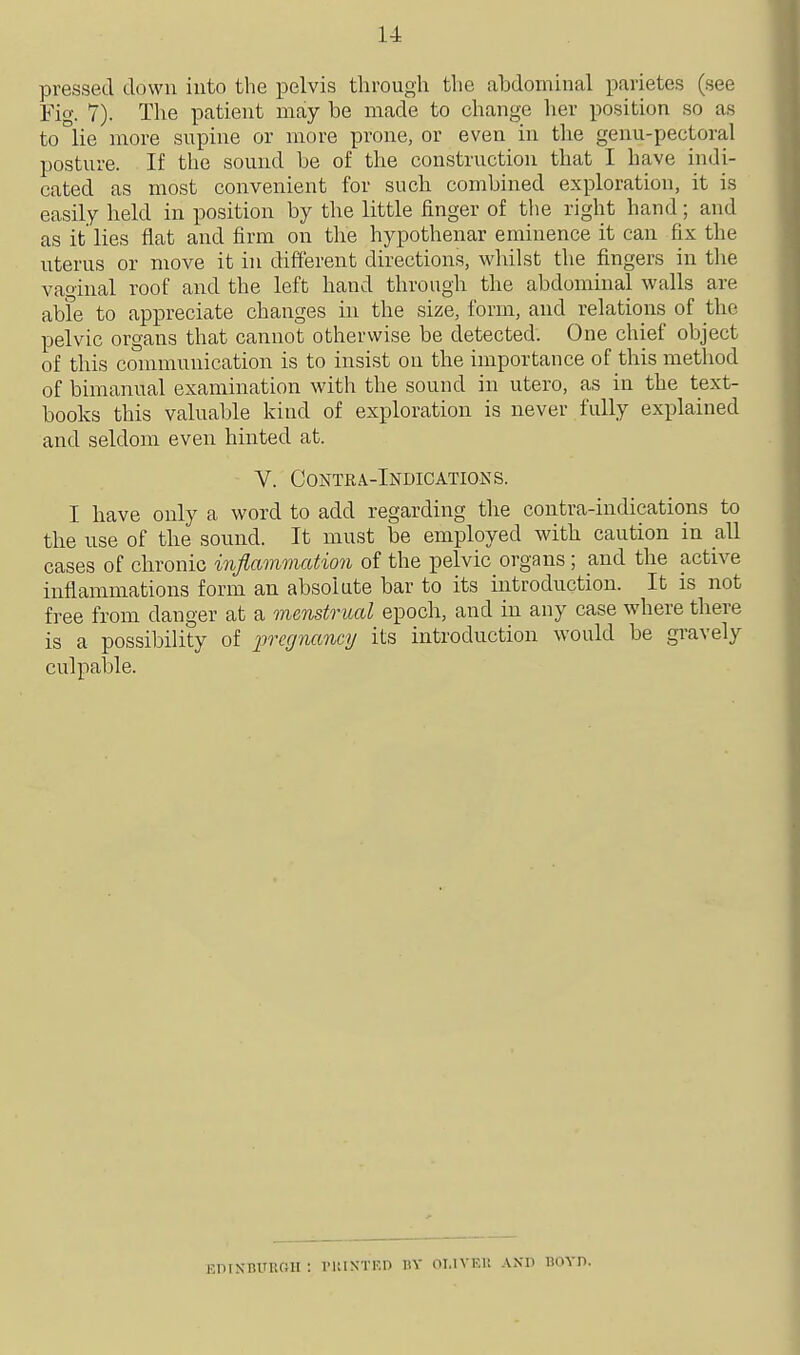 pressed down iuto the pelvis through the abdominal parietes (see Fio-. 7). The patient may be made to change lier position so as to lie more supine or more prone, or even in the genu-pectoral posture. If the sound be of the construction that I have indi- cated as most convenient for such combined exploration, it is easily held in position by the little finger of the right hand; and as it lies flat and firm on the hypothenar eminence it can fix the uterus or move it in different directions, whilst the fingers in tlie vaginal roof and the left hand through the abdominal walls are able to appreciate changes in the size, form, and relations of the pelvic organs that cannot otherwise be detected. One chief object of this communication is to insist on the importance of this method of bimanual examination with the sound in utero, as in the text- books this valuable kind of exploration is never fully explained and seldom even hinted at. V. Contra-Indications. I have only a word to add regarding the contra-indications to the use of the sound. It must be employed with caution in all cases of chronic injlammation of the pelvic organs ; and the active inflammations form an absolute bar to its introduction. It is not free from danger at a menstrual epoch, and in any case where there is a possibility of iiregnancy its introduction would be gravely culpable. EDIKBUUOII : IMUXTKD HV OI.IVF.r. AND BOVn.