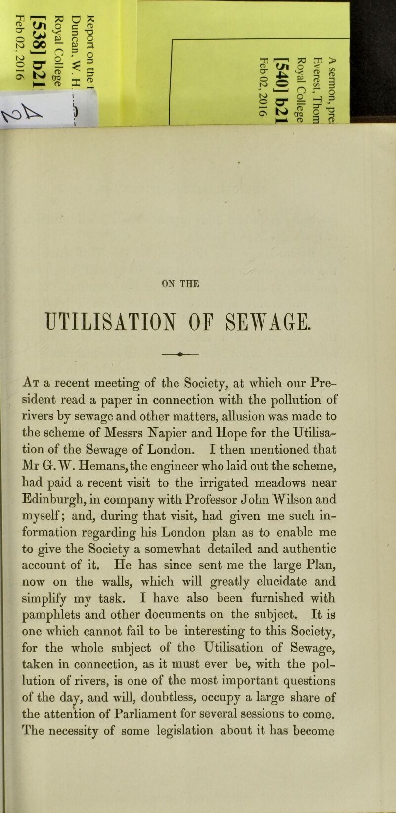 7T * a * in o c rt . . .. - .g 2 g. in o c O )rZ *° o K) QC  g ■* l—i n 3 Ni O * 2 ^ 3F ^ ON ^ CTO k l a> o 3 VC>\^ ) T] CD cr o K> v# N) © ON cn o E. n o_ ?F CTQ a> < CD —i ft) C/2 ?o m > C/2 a> —i 3 o H ? § -g 3 « ON THE UTILISATION OF SEWAGE. At a recent meeting of the Society, at which onr Pre- sident read a paper in connection with the pollution of rivers by sewage and other matters, allusion was made to the scheme of Messrs Uapier and Hope for the Utilisa- tion of the Sewage of London. I then mentioned that Mr G-. W. Hemans, the engineer who laid out the scheme, had paid a recent visit to the irrigated meadows near Edinburgh, in company with Professor John Wilson and myself; and, during that visit, had given me such in- formation regarding his London plan as to enable me to give the Society a somewhat detailed and authentic account of it. He has since sent me the large Plan, now on the walls, which will greatly elucidate and simplify my task. I have also been furnished with pamphlets and other documents on the subject. It is one which cannot fail to be interesting to this Society, for the whole subject of the Utilisation of Sewage, taken in connection, as it must ever be, with the pol- lution of rivers, is one of the most important questions of the day, and will, doubtless, occupy a large share of the attention of Parliament for several sessions to come. The necessity of some legislation about it has become