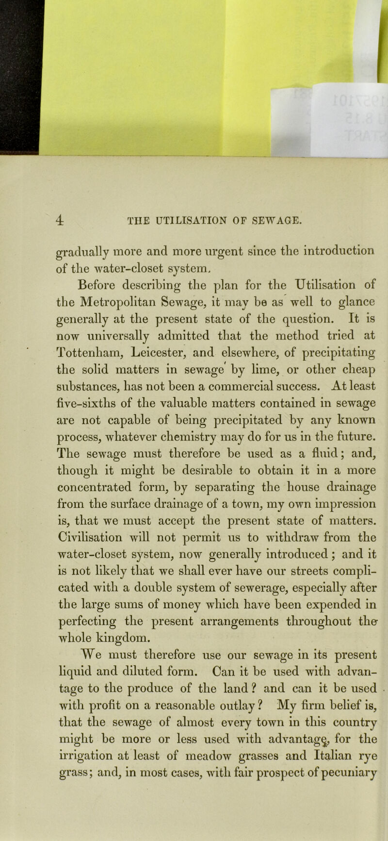 gradually more and more urgent since the introduction of the water-closet system. Before describing the plan for the Utilisation of the Metropolitan Sewage, it may be as well to glance generally at the present state of the question. It is now universally admitted that the method tried at Tottenham, Leicester, and elsewhere, of precipitating the solid matters in sewage by lime, or other cheap substances, has not been a commercial success. At least five-sixths of the valuable matters contained in sewage are not capable of being precipitated by any known process, whatever chemistry may do for us in the future. The sewage must therefore be used as a fluid; and, though it might be desirable to obtain it in a more concentrated form, by separating the house drainage from the surface drainage of a town, my own impression is, that we must accept the present state of matters. Civilisation will not permit us to withdraw from the water-closet system, now generally introduced; and it is not likely that we shall ever have our streets compli- cated with a double system of sewerage, especially after the large sums of money which have been expended in perfecting the present arrangements throughout the whole kingdom. We must therefore use our sewage in its present liquid and diluted form. Can it be used with advan- tage to the produce of the land ? and can it be used with profit on a reasonable outlay ? My firm belief is, that the sewage of almost every town in this country might be more or less used with advantage for the irrigation at least of meadow grasses and Italian rye grass; and, in most cases, with fair prospect of pecuniary