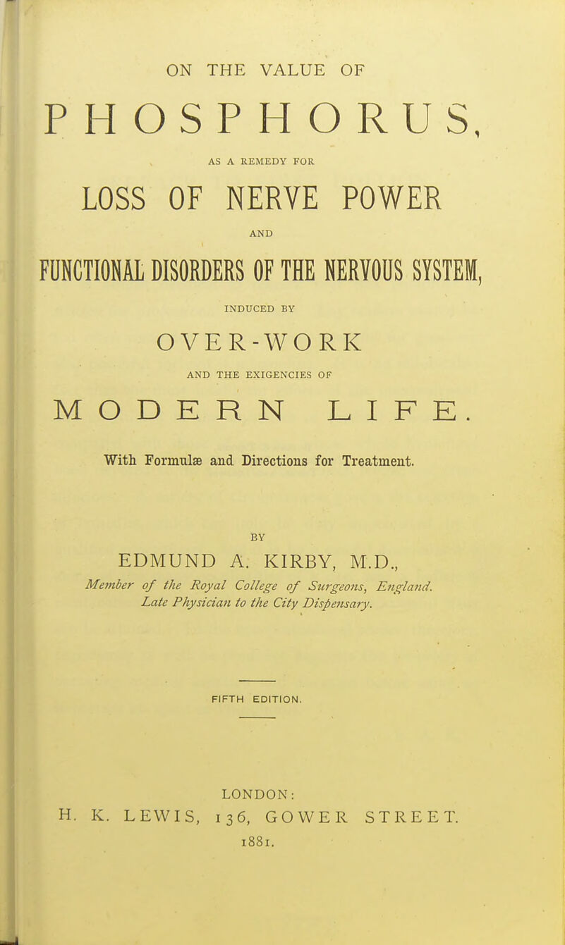 ON THE VALUE OF PHOSPHORUS, AS A REMEDY FOR LOSS OF NERVE POWER AND FUNCTIONAL DISORDERS OF THE NERVOUS SYSTEM, INDUCED BY OVER-WORK AND THE EXIGENCIES OF MODERN LIFE. With Formulae and Directions for Treatment. BY EDMUND A. KIRBY, M.D., Member of the Royal College of Surgeons, Etigla7id. Late Physician to the City Dispensary. FIFTH EDITION. H. K. LEWIS, LONDON: 136, GOWER i88i. STREET.