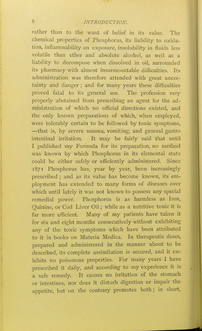 rather than to the want of beh'ef in its value. The chemical properties of Phosphorus, its liabih'ty to oxida- tion, inflammability on exposure, insolubility in fluids less volatile than ether and absolute alcohol, as well as a liability to decompose when dissolved in oil, surrounded its pharmacy with almost insurmountable difficulties. Its administration was therefore attended with great uncer- tainty and danger ; and for many years these difficulties proved fatal to its general use. The profession very properly abstained from prescribing an agent for the ad- ministration of which no official directions existed, and the only known preparations of which, when employed, were tolerably certain to be followed by toxic symptoms, —that is, by severe nausea, vomiting, and general gastro intestinal irritation. It may be fairly said that until I published my Formula for its preparation, no method was known by which Phosphorus in its elemental state could be either safely or efficiently administered. Since 1871 Phosphorus has, year by year, been increasingly prescribed ; and as its value has become known, its em- ployment has extended to many forms of diseases over which until lately it was not known to possess any special remedial power. Phosphorus is as harmless as Iron, Quinine, or Cod Liver Oil; while as a nutritive tonic it is far more efficient. Many of my patients have taken it for six and eight months consecutively without exhibiting anj' of the toxic symptoms which have been attributed to it in books on Materia Medica. In therapeutic doses, prepared and administered in the manner about to be described, its complete assimilation is secured, and it ex- hibits no poisonous properties. For many years I have prescribed it daily, and according to my experience it is a safe remedy. It causes no irritation of the stomach or intestines, nor does it disturb digestion or impair the appetite, but on the contrary promotes both; in short.