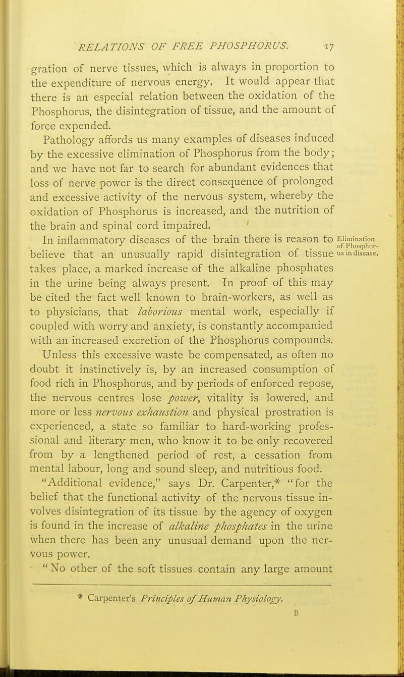 gration of nerve tissues, which is always in proportion to the expenditure of nervous energy. It would appear that there is an especial relation between the oxidation of the Phosphorus, the disintegration of tissue, and the amount of force expended. Pathology affords us many examples of diseases induced by the excessive elimination of Phosphorus from the body; and we have not far to search for abundant evidences that loss of nerve power is the direct consequence of prolonged and excessive activity of the nervous system, whereby the oxidation of Phosphorus is increased, and the nutrition of the brain and spinal cord impaired. ' In inflammatory diseases of the brain there is reason to Elimination _ of Phosphor- believe that an unusually rapid disintegration of tissue in disease. takes place, a marked increase of the alkaline phosphates in the urine being always present. In proof of this may be cited the fact well known to brain-workers, as well as to physicians, that laborious mental work, especially if coupled with worry and anxiety, is constantly accompanied with an increased excretion of the Phosphorus compounds. Unless this excessive waste be compensated, as often no doubt it instinctively is, by an increased consumption of food rich in Phosphorus, and by periods of enforced repose, the ner/ous centres lose power, vitality is lowered, and more or less nervous exhatistioji and physical prostration is experienced, a state so familiar to hard-working profes- sional and literary men, who know it to be only recovered from by a lengthened period of rest, a cessation from mental labour, long and sound sleep, and nutritious food. Additional evidence, says Dr. Carpenter,^ for the belief that the functional activity of the nervous tissue in- volves disintegration of its tissue by the agency of oxygen is found in the increase of alkaline phosphates in the urine when there has been any unusual demand upon the ner- vous power.  No other of the soft tissues. contain any large amount * Carpenter's Principles of Human Physiology. B