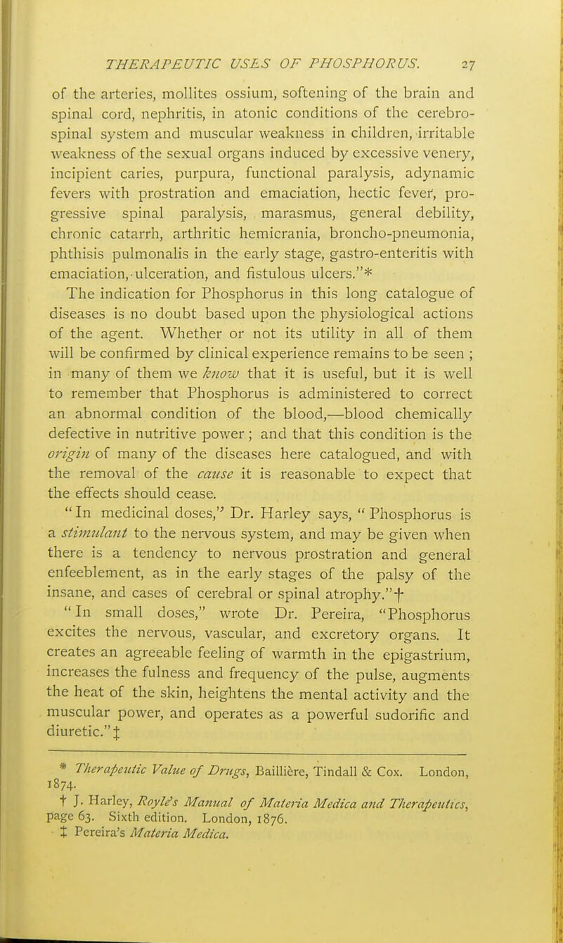 of the arteries, mollites ossium, softening of the brain and spinal cord, nephritis, in atonic conditions of the cerebro- spinal system and muscular weakness in children, irritable weakness of the sexual organs induced by excessive venery, incipient caries, purpura, functional paralysis, adynamic fevers with prostration and emaciation, hectic fever, pro- gressive spinal paralysis, marasmus, general debility, chronic catarrh, arthritic hemicrania, broncho-pneumonia, phthisis pulmonalis in the early stage, gastro-enteritis with emaciation, ulceration, and fistulous ulcers.* The indication for Phosphorus in this long catalogue of diseases is no doubt based upon the physiological actions of the agent. Whether or not its utility in all of them will be confirmed by clinical experience remains to be seen ; in many of them we know that it is useful, but it is well to remember that Phosphorus is administered to correct an abnormal condition of the blood,—blood chemically defective in nutritive power; and that this condition is the origin of many of the diseases here catalogued, and with the removal of the cause it is reasonable to expect that the effects should cease. In medicinal doses,'^ Dr. Harley says, Phosphorus is a stimulant to the nervous system, and may be given when there is a tendency to nervous prostration and general enfeeblement, as in the early stages of the palsy of the insane, and cases of cerebral or spinal atrophy. f In small doses, wrote Dr. Pereira, Phosphorus excites the nervous, vascular, and excretory organs. It creates an agreeable feeling of warmth in the epigastrium, increases the fulness and frequency of the pulse, augments the heat of the skin, heightens the mental activity and the muscular power, and operates as a powerful sudorific and diuretic. J * Therapeutic Value of Drugs, Bailliere, Tindall & Cox. London, 1874. t J. Harley, Royl^s Manual of Materia Medica and Therapeutics, page 63. Sixth edition. London, 1876. X Pereira's Materia Medica.