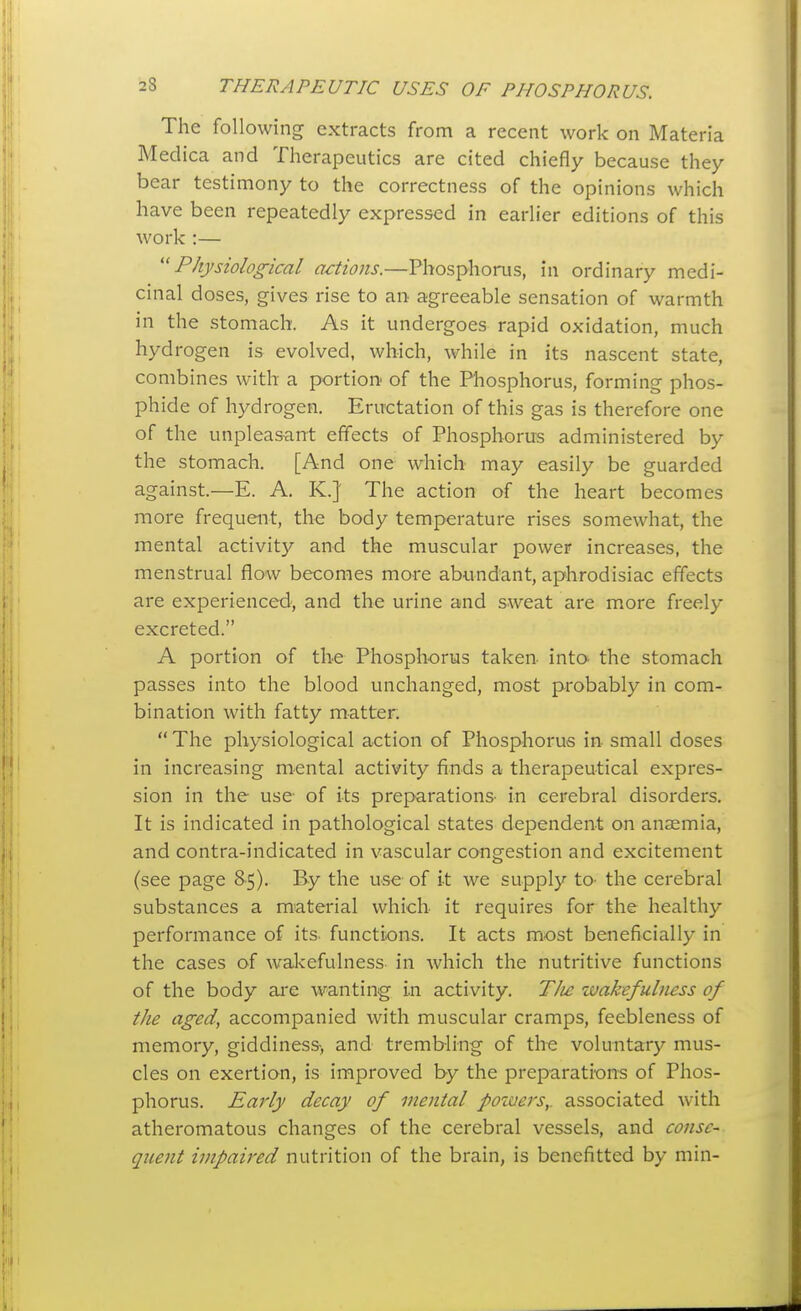 The following extracts from a recent work on Materia Medica and Therapeutics are cited chiefly because they bear testimony to the correctness of the opinions which have been repeatedly expressed in earlier editions of this work :— Physiological actions.—Phosphorus, in ordinary medi- cinal doses, gives rise to an agreeable sensation of warmth in the stomach. As it undergoes rapid oxidation, much hyd rogen is evolved, which, while in its nascent state combines with a portion of the Phosphorus, forming phos- phide of hydrogen. Eructation of this gas is therefore one of the unpleasant effects of Phosphorus administered by the stomach. [And one which may easily be guarded against.—E. A. K.]' The action of the heart becomes more frequent, the body temperature rises somewhat, the mental activity and the muscular power increases, the menstrual flow becomes more abundant, aphrodisiac effects are experienced, and the urine and sweat are more freely excreted. A portion of the Phosphorus taken into the stomach passes into the blood unchanged, most probably in com- bination with fatty matter;  The physiological action of Phosphorus in small doses in increasing mental activity finds a therapeutical expres- sion in the use of its preparations- in cerebral disorders. It is indicated in pathological states dependent on anaemia, and contra-indicated in vascular congestion and excitement (see page 8-5). By the use of it we supply to- the cerebral substances a material which it requires for the healthy performance of its. functions. It acts most beneficially in the cases of wakefulness in which the nutritive functions of the body ai'e wanting in activity. TJie wakefulness of the aged, accompanied with muscular cramps, feebleness of memory, giddiness-, and trembling of th-e voluntary mus- cles on exertion, is improved by the preparations of Phos- phorus. Early decay of mental powers,, associated with atheromatous changes of the cerebral vessels, and conse- quent impaired nutrition of the brain, is benefitted by min-