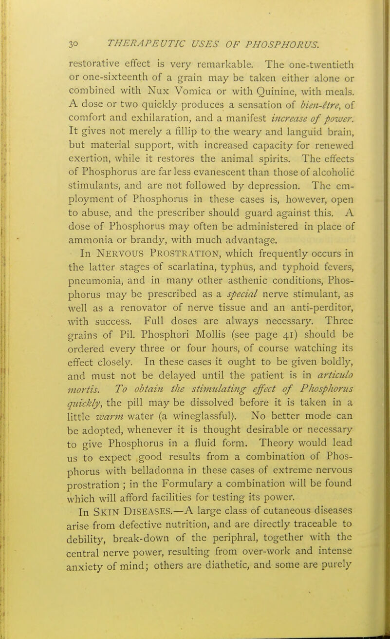 restorative effect is very remarkable. The one-twentieth or one-sixteenth of a grain may be taken either alone or combined with Nux Vomica or with Quinine, with meals. A close or two quickly produces a sensation of bien-etre, of comfort and exhilaration, and a manifest increase of power. It gives not merely a fillip to the weary and languid brain, but material support, with increased capacity for renewed exertion, while it restores the animal spirits. The effects of Phosphorus are far less evanescent than those of alcoholic stimulants, and are not followed by depression. The em- ployment of Phosphorus in these cases is, however, open to abuse, and the prescriber should guard against this. A dose of Phosphorus may often be administered in place of ammonia or brandy, with much advantage. In Nervous Prostration, which frequently occurs in the latter stages of scarlatina, typhus, and typhoid fevers, pneumonia, and in many other asthenic conditions. Phos- phorus may be prescribed as a special nerve stimulant, as well as a renovator of nerve tissue and an anti-perditor, with success. Full doses are always necessary. Three grains of Pil. Phosphori Mollis (see page 41) should be ordered every three or four hours, of course watching its effect closely. In these cases it ought to be given boldly, and must not be delayed until the patient is in articiilo mortis. To obtain the stimulating effect of Phosphorus qnickly, the pill may be dissolved before it is taken in a little zvarm water (a wineglassful). No better mode can be adopted, whenever it is thought desirable or necessary to give Phosphorus in a fluid form. Theory would lead us to expect good results from a combination of Phos- phorus with belladonna in these cases of extreme nervous prostration ; in the Formulary a combination will be found which will afford facilities for testing its power. In Skin Diseases.—A large class of cutaneous diseases arise from defective nutrition, and are directly traceable to debility, break-down of the periphral, together with the central nerve power, resulting from over-work and intense anxiety of mind; others are diathetic, and some are purely
