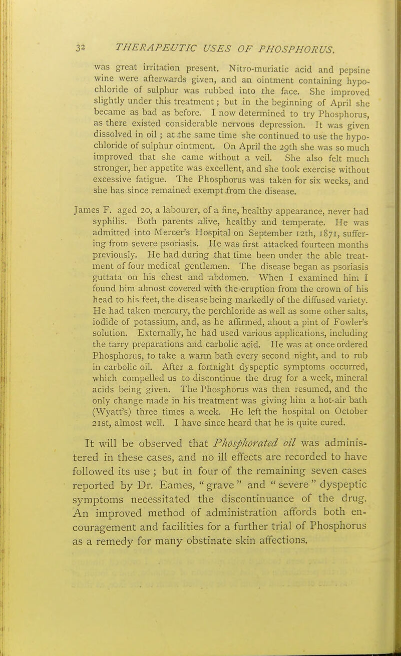 was great irritation present. Nitro-muriatic acid and pepsine wine were afterwards given, and an ointment containing hypo- chloride of sulphur was rubbed into the face. She improved slightly under this treatment; but in the beginning of April she became as bad as before. I now determined to try Phosphorus, as there existed considerable nervous depression. It was given dissolved in oil ; at .the same time she continued to use the hypo- chloride of sulphur ointment. On April the 29th she was so much improved that she came without a veil. She also felt much stronger, her appetite was excellent, and she took exercise without excessive fatigue. The Phosphorus was taken for six weeks, and she has since remained exempt from the disease. James F. aged 20, a labourer, of a fine, healthy appearance, never had syphilis. Both parents alive, healthy and temperate. He was admitted into Mercer's Hospital on September 12th, 1871, suffer- ing from severe psoriasis. He was first attacked fourteen months previously. He had during that time been under the able treat- ment of four medical gentlemen. The disease began as psoriasis guttata on his chest and abdomen. When I examined him I found him almost covered with the.eruption from the crown of his head to his feet, the disease being markedly of the diffused varietj'. He had taken mercury, the perchloride as well as some other salts, iodide of potassium, and, as he affirmed, about a pint of Fowler's solution. Externally, h.e had used various applications, including the tarry preparations and carbolic acid. He was at once ordered Phosphorus, to take a warm bath every second night, and to rub in carbolic oil. After a fortnight dyspeptic symptoms occurred, which compelled us to discontinue the drug for a week, mineral acids being given. The Phosphorus was then resumed, and the only change made in his treatment was giving him a hot-air bath (Wyatt's) three times a week. He left the hospital on October 21 St, almost well. I have since heard that he is quite cured. It will be observed that PhospJiorated oil was adminis- tered in these cases, and no ill effects are recorded to have followed its use ; but in four of the remaining seven cases reported by Dr. Eames,  grave  and  severe  dyspeptic symptoms necessitated the discontinuance of the drug. An improved method of administration affords both en- couragement and facilities for a further trial of Phosphorus as a remedy for many obstinate skin affections.