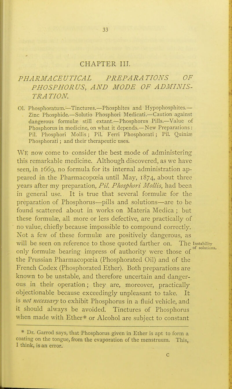CHAPTER III. PHARMACEUTICAL PREPARATIONS OF PHOSPHORUS, AND MODE OF AD MINIS- TRA TION. 01. Phosphoratum.—Tinctures.—Phosphites and Hypophosphites.— Zinc Phosphide.—Solutio Phosphori Medicati.—Caution against dangerous formute still extant.—Phosphorus Pills.—Value of Phosphorus in medicine, on what it depends.—New Preparations : Pil. Phosphori Mollis; Pil. Ferri Phosphorati; Pil. Quinise Phosphorati; and their therapeutic uses. We now come to consider the best mode of administering this remarkable medicine. Although discovered, as we have seen, in 1669, no formula for its internal administration ap- peared in the Pharmacopceia until May, 1874, about three years after my preparation, Pil. Phosphori Mollis, had been in general use. It is true that several formulae for the preparation of Phosphorus—pills and solutions—are to be found scattered about in works on Materia Medica ; but these formulse, all more or less defective, are practically of no value, chiefly because impossible to compound correctly. Not a few of these formulse are positively dangerous, as will be seen on reference to those quoted farther on. The instability only formulae bearing impress of authority were those of the Prussian Pharmacopoeia (Phosphorated Oil) and of the French Codex (Phosphorated Ether). Both preparations are known to be unstable, and therefore uncertain and danger- ous in their operation; they are, moreover, practically objectionable because exceedingly unpleasant to take. It is not necessary to exhibit Phosphorus in a fluid vehicle, and it should always be avoided. Tinctures of Phosphorus when made with Ether* or Alcohol are subject to constant * Dr. Garrod says, that Phosphorus given in Ether is apt to form a coating on the tongue, from the evaporation of the menstruum. This, I think, is an error. C